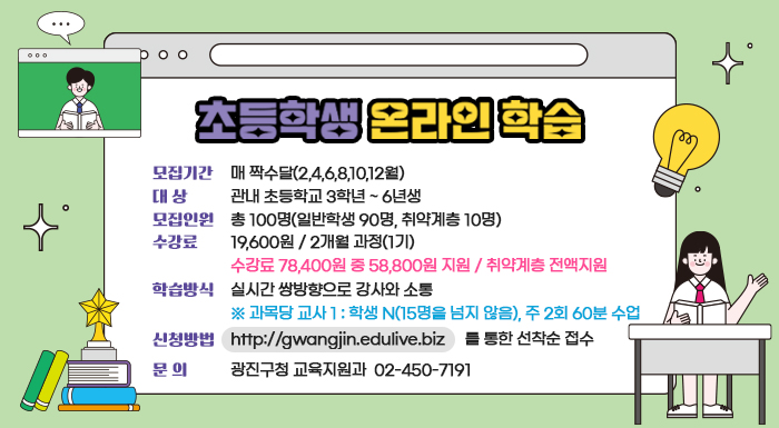 - 모집기간 : 매 짝수달(2,4,6,8,10,12월)  - 대 상 : 관내 초등학교 3학년 ~ 6년생  - 모집인원 : 총 100명(일반학생 90명, 취약계층 10명)  - 수강료 : 19,600원 / 2개월 과정(1기)  ☞ 수강료 78,400원 중 58,800원 지원 / 취약계층 전액지원  - 학습방식 : 실시간 쌍방향으로 강사와 소통  ※ 과목당 교사 1 : 학생 N(15명을 넘지 않음), 주 2회 60분 수업  - 신청방법 : http://gwangjin.edulive.biz를 통한 선착순 접수  ❍ 문 의 : 광진구청 교육지원과 ☎ 02-450-7191