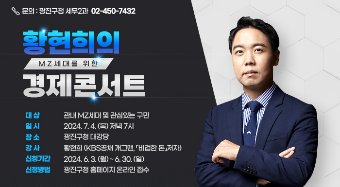 - MZ세대를 위한 -  황현희의 경제콘서트     ○ 대 상 : 관내 MZ세대 및 관심있는 구민  ○ 일 시 : 2024. 7. 4. (목) 저녁 7시  ○ 장 소 : 광진구청 대강당  ○ 강 사 : 황현희 (KBS공채 개그맨, 「비겁한 돈」저자)  ○ 신청기간 : 2024. 6. 3. (월) ~ 6. 30. (일)  ○ 신청방법 : 광진구청 홈페이지 온라인 접수     ※ 문의 : 광진구청 세무2과 ☎ 02-450-7432