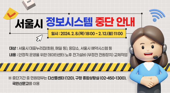 서울시 정보시스템 중단 안내    * 일시 : 2024. 2. 8.(목) 18:00 ~ 2. 12.(월) 11:00  * 대상 : 서울시 대표누리집(회원, 메일 등), 응답소, 서울시 예약시스템 등  * 내용 : 안정적 운영을 위한 데이터센터 노후 전기설비 (무정전 전원장치) 교체작업    ※ 중단기간 중 민원업무는 다산콜센터(☎120), 구청 종합상황실(☎02-450-1300), 국민신문고를 이용