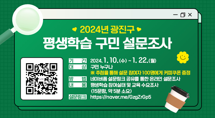 2024년 광진구 평생학습 구민 설문조사     ○ 기 간: 2024. 1. 10.(수) ~ 1. 22.(월)  ○ 대 상: 구민 누구나     ※ 추첨을 통해 설문 참여자 100명에게 커피쿠폰 증정  ○ 방 법: 네이버폼 설문링크 공유를 통한 온라인 설문조사  ○ 내 용: 평생학습 참여실태 및 교육 수요조사(15문항, 약 5분 소요)  ○ 설문링크: https://naver.me/GzgZrGp5