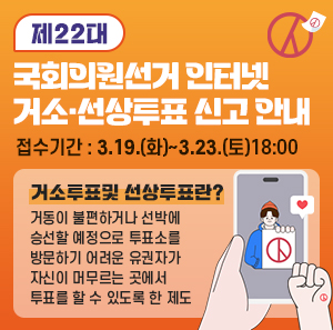 제22대 국회의원선거 인터넷 거소·선상투표 신고 안내    접수기간 : 3.19.(화) ~ 3.23.(토) 18:00    거소투표및 선상투표란?  거동이 불편하거나 선박에 승선할 예정으로 투표소를 방문하기 어려운 유권자가  자신이 머무르는 곳에서 투표를 할 수 있도록 한 제도