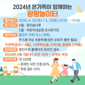 행사일시: 2024. 4. 20.(토) / 5. 25(토), 10:00 ~ 15:00   행사장소   4월: 광진숲나루   5월: 어린이대공원 포시즌가든   참여대상: 광진구 거주(가,나 권역), 만 5세 이상 초등학생(성인 보호자 동반 필요)   가권역(중곡1~4동), 나권역(능동,구의2동,광장동,군자동)   참여방법: 광진구청 홈페이지 온라인 접수   2024년 4월 3일(수) 오전 10시 ~ 선착순 마감   참여인원: 각 100명 (온라인 사전 신청 80%, 현장 접수 20%)