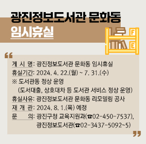○ 게 시 명: 광진정보도서관 문화동 임시휴실  ○ 휴실기간: 2024. 4. 22.(월) ~ 7. 31.(수)   ※ 도서관동 정상 운영(도서대출, 상호대차 등 도서관 서비스 정상 운영)  ○ 휴실사유: 광진정보도서관 문화동 리모델링 공사  ○ 재 개 관: 2024. 8. 1.(목) 예정  ○ 문    의: 광진구청 교육지원과(☎02-450-7537), 광진정보도서관(☎02-3437-5092~5)