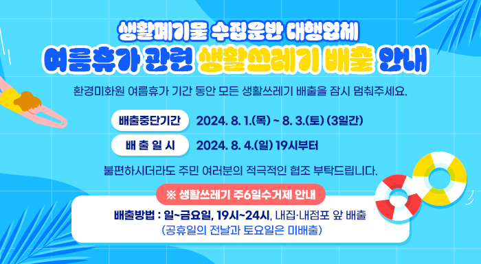 생활폐기물 수집운반 대행업체 여름휴가 관련 생활쓰레기 배출 안내      ◦ 환경미화원 여름휴가 기간 동안 모든 생활쓰레기 배출을 잠시 멈춰주세요.  - 배출중단기간 : 2024. 8. 1.(목) ~ 8. 3.(토) (3일간)  - 배 출 일 시 : 2024. 8. 4.(일) 19시부터   ◦ 불편하시더라도 주민 여러분의 적극적인 협조 부탁드립니다.       ※ 생활쓰레기 주6일수거제 안내     - 배출방법 : 일~금요일, 19시~24시, 내집·내점포 앞 배출                 (공휴일의 전날과 토요일은 미배출)