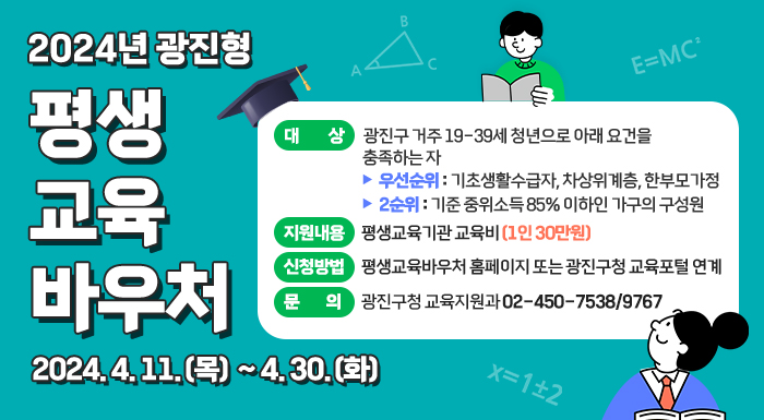2024년 광진형 평생교육바우처    2024. 4. 11.(목) ~ 4. 30.(화)   ○ 대    상: 광진구 거주 19-39세 청년으로 아래 요건을 충족하는 자             - 우선순위: 기초생활수급자, 차상위계층, 한부모가정             - 2순위: 기준 중위소득 85% 이하인 가구의 구성원   ○ 지원내용: 평생교육기관 교육비(1인 30만원)   ○ 신청방법: 평생교육바우처 홈페이지 또는 광진구청 교육포털 연계   ○ 문    의: 광진구평생학습센터 02-450-9766/9768