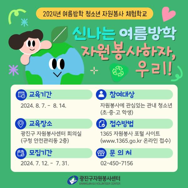 - 제    목 : 2024년 「여름방학 청소년 자원봉사 체험학교」   - 참여대상 : 자원봉사에 관심있는 관내 청소년(초, 중, 고 학생)   - 교육내용 : 미세먼지, 자원순환과 분리배출, 기후위기에 대한 교육, 체험활동 및 기부   - 교육기간 : 2024. 8.  7.(수) ~ 8. 14.(수)   - 모집기간 : 2024. 7. 12.(금) ~ 7. 31.(수)   - 교육장소 : 광진구 자원봉사센터 회의실 (광진구청 안전지원동 2층)   - 신청방법 : 1365 자원봉사포털 -> 신나는 여름방학 검색   - 문    의 : 광진구 자원봉사센터 02-450-7156