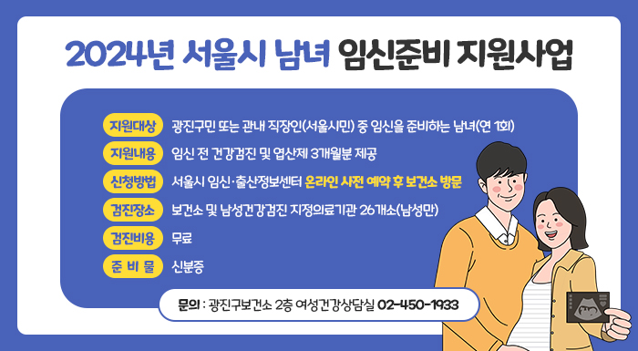 지원대상  광진구민 또는 관내 직장인(서울시민) 중 임신을 준비하는 남녀(연 1회)  지원내용  임신 전 건강검진 및 엽산제 3개월분 제공  신청방법  서울시 임신·출산정보센터 온라인 사전 예약 후 보건소 방문  검진장소  보건소 및 남성건강검진 지정의료기관 26개소(남성만)  검진비용  무료  준비물  신분증  문의  광진구보건소 2층 여성건강상담실 ☎02-450-1933