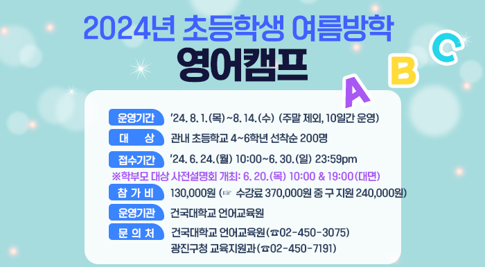 ○ 운영기간: '24. 8. 1.(목)~8. 14.(수) (주말 제외, 10일간 운영)    ○ 대    상: 관내 초등학교 4~6학년 선착순 200명    ○ 접수기간: '24. 6. 24.(월) 10:00~6. 30.(일) 23:59pm      ○ 학부모 대상 사전설명회 개최: 6. 20.(목) 10:00 & 19:00(대면)     ○  참가비: 130,000원 (☞  수강료 370,000원 중 구 지원 240,000원)     ○ 운영기관: 건국대학교 언어교육원     ○ 문의처: 건국대학교 언어교육원(☎02-450-3075)               광진구청 교육지원과(☎02-450-7191)