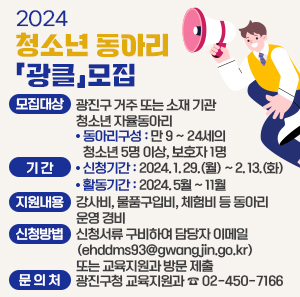 ○ 모집대상 : 광진구 거주 또는 소재 기관 청소년 자율동아리         - 동아리구성 : 만 9 ~ 24세의 청소년 5명 이상, 보호자 1명      ○ 기 간        - 신청기간 : 2024. 1. 29.(월) ~ 2. 13.(화)        - 활동기간 : 2024. 5월 ~ 11월      ○ 지원내용 : 강사비, 물품구입비, 체험비 등 동아리 운영 경비      ○ 신청방법 : 신청서류 구비하여 담당자 이메일(ehddms93@gwangjin.go.kr)                  또는 교육지원과 방문 제출      ○ 문 의 처 : 광진구청 교육지원과 ☎ 02-450-7166