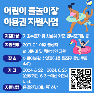 ○ 지원대상 : 기초수급자 및 차상위 계층, 한부모가정 등    ○ 지원연령 : 2011. 7. 1. 이후 출생자 ※ 어린이 및 동반성인 지원    ○ 장    소 : 어린이회관 수영장(서울 광진구 광나루로 441)    ○ 기    간 : 2024. 6. 22 ~ 2024. 8. 25(신청기한: 6. 3 ~ 예산소진시까지)    ○ 지원방법 : 온라인(네이버폼) 신청
