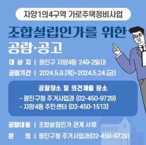 - 자양1의4구역 가로주택정비사업-  조합설립인가를 위한 공람·공고   ○ 대 상 지 : 광진구 자양4동 249-2일대   ○ 공람기간 : 2024.5.9.(목)~2024.5.24.(금)   ○ 공람장소 및 의견제출 장소       - 광진구청 주거사업과(☎ 02-450-9729),       - 자양4동 주민센터(☎ 02-450-1513)   ○ 공람내용 : 조합설립인가 관계 서류   ○ 문    의 : 광진구청 주거사업과(02-450-9729)