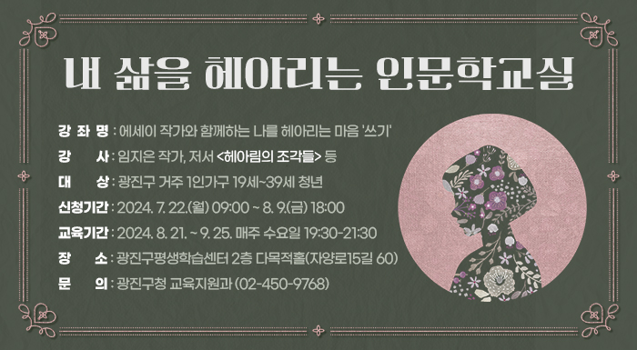 ○ 강 좌 명: 에세이 작가와 함께하는 나를 헤아리는 마음 '쓰기'  ○ 강    사: 임지은 작가, 저서 <헤아림의 조각들> 등  ○ 대    상: 광진구 거주 1인가구 19세~39세 청년  ○ 신청기간: 2024. 7. 22.(월) 09:00 ~ 8. 9.(금) 18:00  ○ 교육기간: 2024. 8. 21. ~ 9. 25. 매주 수요일 19:30-21:30  ○ 장    소: 광진구평생학습센터 2층 다목적홀(자양로15길 60)  ○ 문    의: 광진구청 교육지원과(☎02-450-9768)