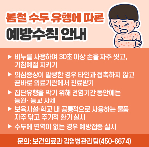 ? 비누를 사용하여 30초 이상 손을 자주 씻고, 기침예절 지키기  ? 의심증상이 발생한 경우 타인과 접촉하지 않고 곧바로 의료기관에서 진료받기  ? 집단유행을 막기 위해 전염기간* 동안에는 등원‧등교 자제  ? 보육시설·학교 내 공통적으로 사용하는 물품 자주 닦고 주기적 환기 실시  ? 수두에 면역이 없는 경우 예방접종 실시  ? 문의: 보건의료과 감염병관리팀(450-6674)