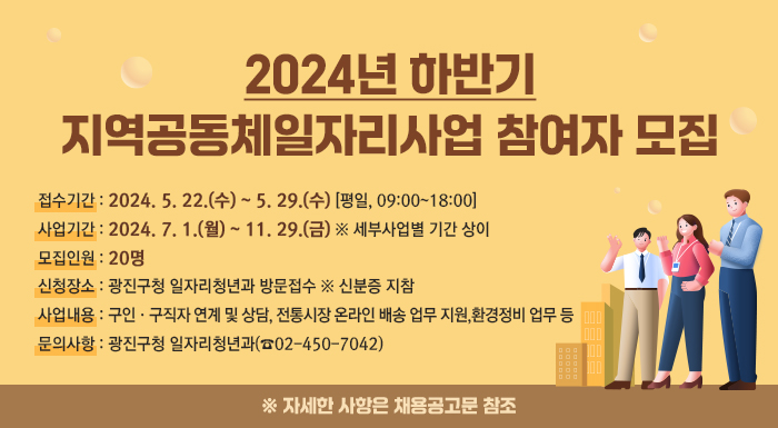 <2024년 하반기 지역공동체일자리사업 참여자 모집>         ○ 접수기간 : 2024. 5. 22.(수) ~ 5. 29.(수) [평일, 09:00~18:00]  ○ 사업기간 : 2024. 7. 1.(월) ~ 11. 29.(금) ※ 세부사업별 기간 상이  ○ 모집인원 : 20명  ○ 신청장소 : 광진구청 일자리청년과 방문접수 ※ 신분증 지참  ○ 사업내용 : 구인·구직자 연계 및 상담, 전통시장 온라인 배송 업무 지원, 환경정비 업무 등  ○ 문의사항 : 광진구청 일자리청년과(☎02-450-7042)       ※ 자세한 사항은 채용공고문 참조