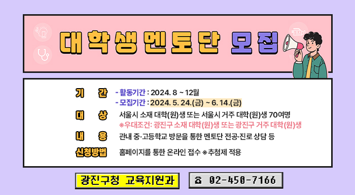 ○ 기    간    - 활동기간: 2024. 8 ~ 12월    - 모집기간: 2024. 5. 24.(금) ~ 6. 14.(금)  ○ 대    상: 서울시 소재 대학(원)생 또는 서울시 거주 대학(원)생 70여명     ※우대조건: 광진구 소재 대학(원)생 또는 광진구 거주 대학(원)생  ○ 내    용: 관내 중·고등학교 방문을 통한 멘토단 전공·진로 상담 등  ○ 신청방법: 홈페이지를 통한 온라인 접수 ※추첨제 적용  ○ 문    의: 광진구청 교육지원과 ☎ 02-450-7166