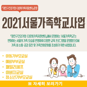 광진구건강가정다문화가족지원센터 운영 2021 서울가족학교사업 | 광진구건강가정다문화가족지원센터에서 운영하는 '서울가족학교'는 변화하는 서울의 가족 모습을 반영하여 다양한 교육 프로그램을 운영함으로써 가족 내 소통, 공감 증진 및 가족친화문화를 조성하기 위한 사업입니다. | 아동기부모교실 | 예비부부교실 | 패밀리셰프 | 아버지교실 | 청소년기부모교실 | ※ 자세히 보러가기