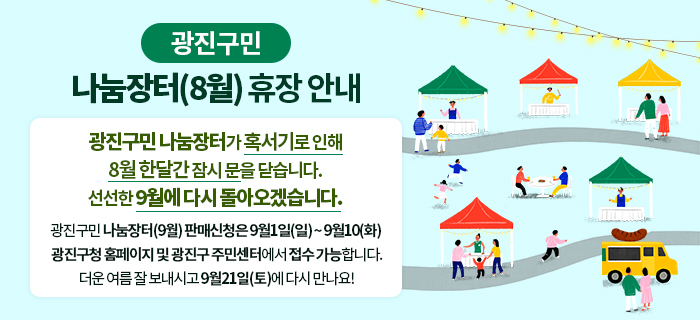 external_image 광진구민 나눔장터 (8월) 휴장안내 광진구민 나눔장터가 혹서기로 인해 8월 한달간 잠시 문을 닫습니다. 선선한 9월에 다시 돌아오겠습니다. 광진구민 나눔장터(9월) 판매신청은 9월1일(일)~9월10일(화) 광진구청 홈페이지 및 광진구 주민센터에서 접수 가능합니다. 더운 여름 잘보내시고 9월 21일(토)에 다시 만나요!