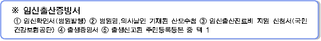 임신출산증빙서 1. 임신확인서(병원발행) 2. 병원명, 의사날인 기재된 산모수첩 3. 임신출산진료비 지원 신청서(국민건강보험공단) 4. 출생증명서 5. 출생신고된 주민등록등본 중 택 1