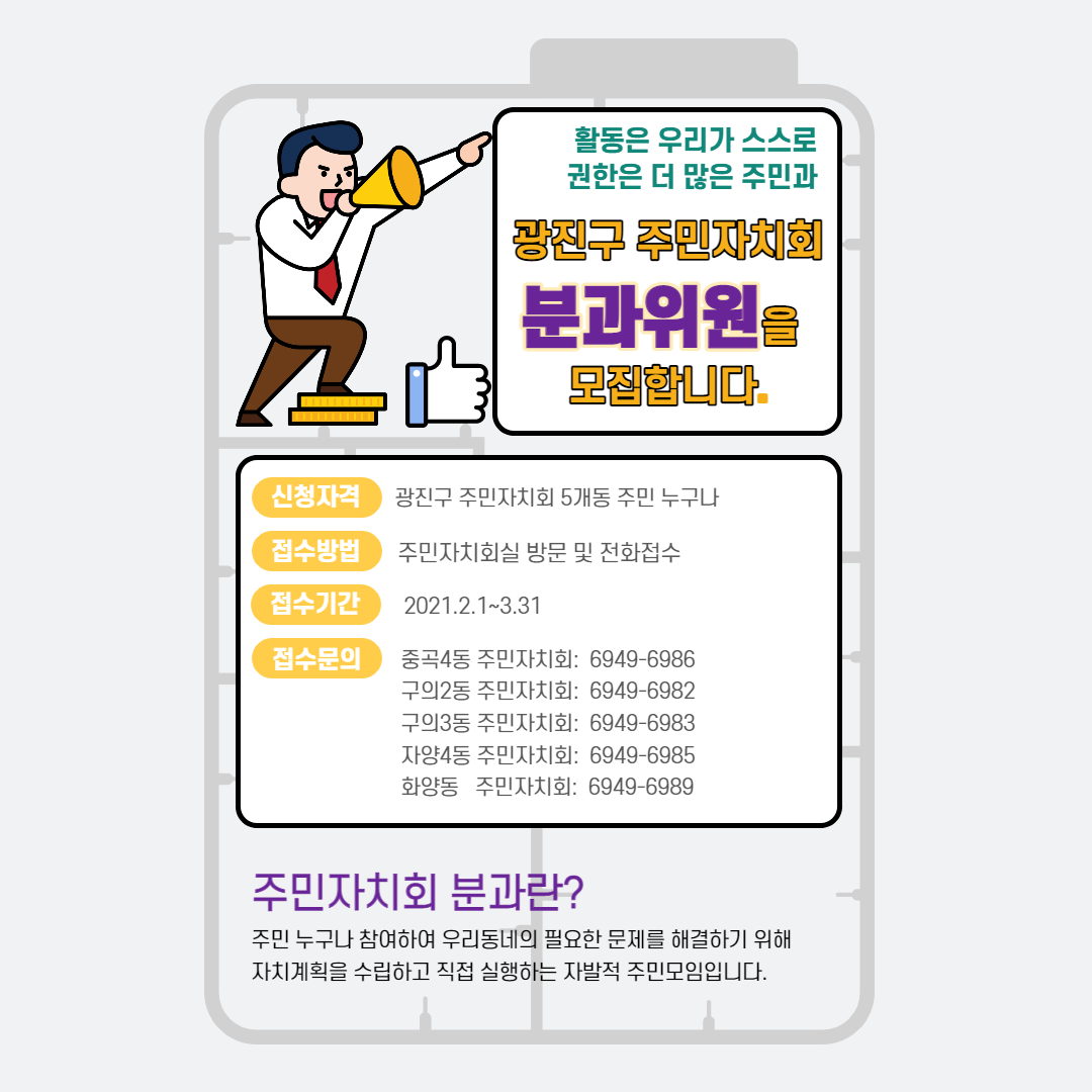 활동은 우리가 스스로 권한은 더 많은 주민과 광진구 주민자치회 분과위원을 모집합니다. / 신청자격: 광진구 주민자치회 5개동 주민 누구나 / 접수방법 : 주민자치회실 방문 및 전화접수 / 접수기간 : 2021.2.1~3.31 / 접수문의 : 종곡4동 주민자치회: 6949-6986, 구의2동 주민자치회: 6949-6982, 구의3동 주민자치회: 6949-6983, 자양4동 주민자치회: 6949-6985, 화양동 주민자치회: 6949-6989 / 주민자치회 분과란? 주민 누구나 참여하여 우리동네의 필요한 문제를 해결하기 위해 자치계획을 수립하고 직접 실행하는 자발적 주민모임입니다.