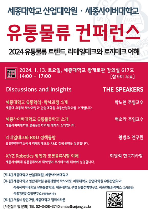 ﻿세종대학교 산업대학원 세종사이버대학교 AGAPE 유통물류 컨퍼런스 2024 유통물류 트렌드, 리테일테크와 로지테크 이해 2024. 1. 13. 토요일, 세종대학교 광개토관 강의실 617호 14:00 - 17:00 AD [참가비 무료] Discussions and Insights THE SPEAKERS 세종대학교 유통학석·박사과정 소개 박노현 주임교수 세종대 유통학 박사과정과 산업대학원 유통산업학과를 소개합니다. 세종사이버대학교 유통물류학과 소개 백소라 주임교수 세종사이버대학교 유통물류학과에 대해서 소개합니다. 리테일테크와 R&D 정책동향 황병조 연구원 유통전략연구소에서 리테일테크와 R&D 정책동향을 설명합니다. XYZ Robotics 창업과 로봇물류시장 이해 최원석 한국지사장 세종사이버대 유통물류학과 재학생이 로지테크에 대하여 설명합니다. [주최] 세종대학교 산업대학원, 세종사이버대학교 [주관] 세종대학교 일반대학원 유통개발학 박사과정, 세종대학교 산업대학원 유통산업학과 세종사이버대학교 유통물류학과, 세종대학교 부설 유통전략연구소, 세종멘토링서비스 (스타트업) 세종경영컨설팅연구소(캠퍼스타운) [후원] 서울시 광진구청, 세종대학교 캠퍼스타운 [사전접수 및 문의] TEL 02-3408-3740 emba@sejong.ac.kr https://docs.google.com/forms/d/e/1FAIpQLSfCBYXgLFvfp_UWWAsk6HrlQ1rbuvQ8IoR81h23Z606YJIsmw/viewform?usp=send_form Qr코드이동 