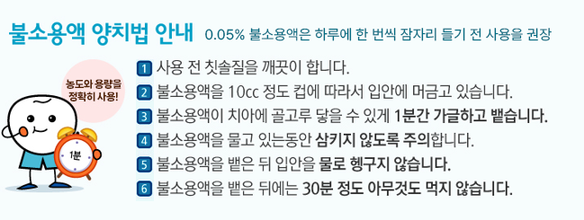 불소용액 양치법 안내 0.05% 불소용액은 하루에 한번씩 잠자리 들기전 사용을 권장, 농도와 용량을 정확히사용! 1- 사용 전 칫솔질을 깨끗이 합니다. 2- 불소용액을 10cc 정도 컵에 따라서 입안에 머금고 있습니다. 3- 불소용액이 치아에 골고루 닿을 수 있게 1분간 가글하고 뱉습니다. 4- 불소용액을 물고 있는 동안 삼키지 않도록 주의합니다. 5- 불소용액을 밸은 뒤 입안을 물로 헹구지 않습니다. 6- 불소용액을 뱉은 뒤에는30분 정도 아무것도 먹지 않습니다.