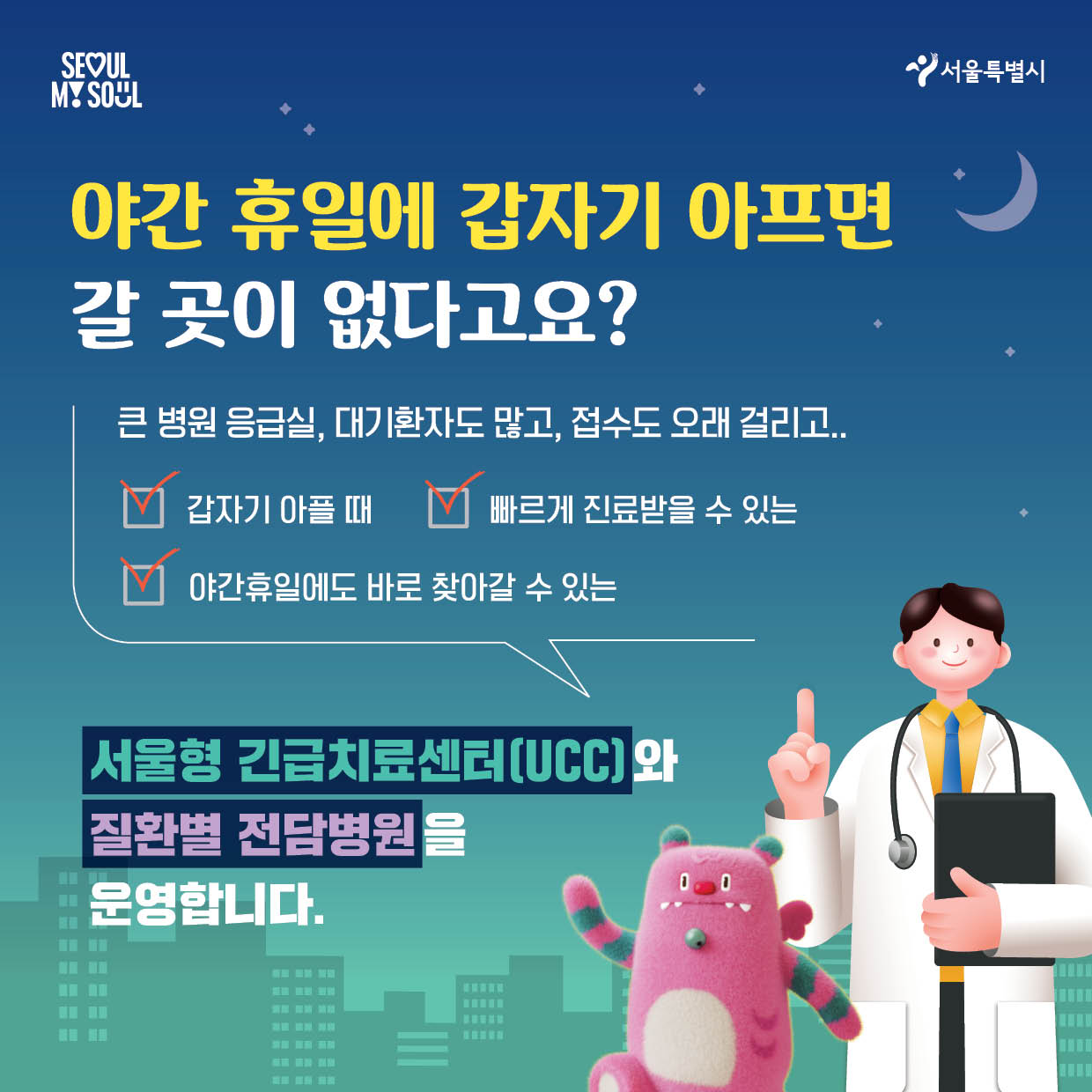 SEOULMY SOUL 서울특별시 야간 휴일에 갑자기 아프면 갈 곳이 없다고요？큰 병원 응급실，대기환자도 많고，접수도 오래 걸리고..   □갑자기 아플 때 □빠르게 진료받을 수 있는 □야간휴일에도 바로 찾아갈 수 있는  서물형 긴급치료센터[UCC]와 질환별 전담병원을 운영합니다.