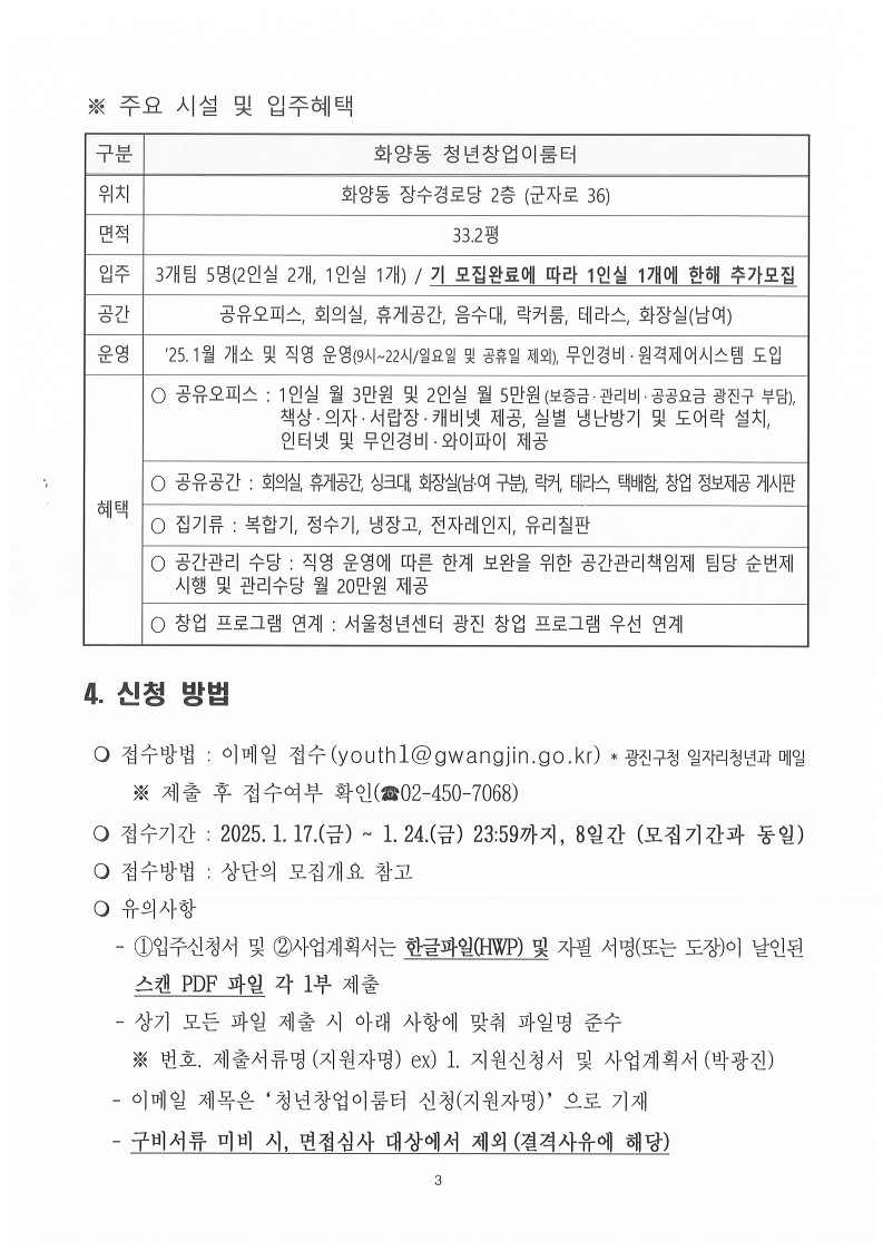 ※ 주요 시설 및 입주혜택 구분  화양동 청년창업이룸터 위치  화양동 장수경로당 2층 (군자로 36) 면적  33.2평 입주 3개팀 5명(2인실 2개, 1인실 1개) / 기 모집완료에 따라 1인실 1개에 한해 추가모집 공간  공유오피스, 회의실, 휴게공간, 음수대, 락커룸, 테라스, 화장실(남여) 운영  ‘25.1월 개소 및 직영 운영(9시~22시/일요일 및 공휴일 제외), 무인경비·원격제어시스템 도입 혜택  ○ 공유오피스 : 1인실 월 3만원 및 2인실 월 5만원(보증금·관리비·공공요금 광진구 부담),                    책상·의자·서랍장·캐비넷 제공, 실별 냉난방기 및 도어락 설치,                인터넷 및 무인경비·와이파이 제공  ○ 공유공간 : 회의실, 휴게공간, 싱크대, 화장실(남·여 구분), 락커, 테라스, 택배함, 창업 정보제공 게시판 ○ 집기류 : 복합기, 정수기, 냉장고, 전자레인지, 유리칠판 ○ 공간관리 수당 : 직영 운영에 따른 한계 보완을 위한 공간관리책임제 팀당 순번제    시행 및 관리수당 월 20만원 제공 ○ 창업 프로그램 연계 : 서울청년센터 광진 창업 프로그램 우선 연계4. 신청 방법    접수방법 : 이메일 접수(youth1@gwangjin.go.kr) * 광진구청 일자리청년과 메일      ※ 제출 후 접수여부 확인(☎02-450-7068)    접수기간 : 2025.1.17.(금) ~ 1.24.(금) 23:59까지, 8일간 (모집기간과 동일)   접수방법 : 상단의 모집개요 참고    유의사항    - ①입주신청서 및 ②사업계획서는 한글파일(HWP) 및 자필 서명(또는 도장)이 날인된       스캔 PDF 파일 각 1부 제출    - 상기 모든 파일 제출 시 아래 사항에 맞춰 파일명 준수      ※ 번호. 제출서류명(지원자명) ex) 1. 지원신청서 및 사업계획서(박광진)    - 이메일 제목은‘청년창업이룸터 신청(지원자명)’으로 기재    - 구비서류 미비 시, 면접심사 대상에서 제외(결격사유에 해당)  
