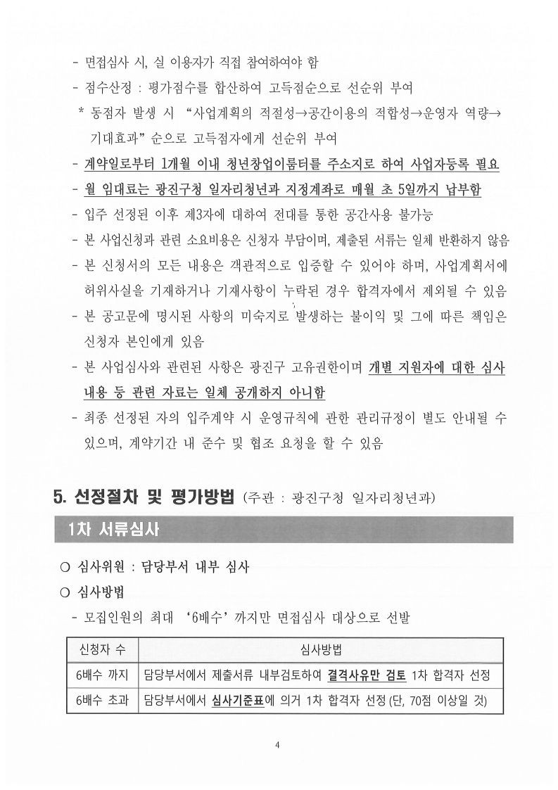 - 면접심사 시, 실 이용자가 직접 참여하여야 함    - 점수산정 : 평가점수를 합산하여 고득점순으로 선순위 부여      * 동점자 발생 시 “사업계획의 적절성→공간이용의 적합성→운영자 역량→       기대효과”순으로 고득점자에게 선순위 부여      - 계약일로부터 1개월 이내 청년창업이룸터를 주소지로 하여 사업자등록 필요    - 월 임대료는 광진구청 일자리청년과 지정계좌로 매월 초 5일까지 납부함    - 입주 선정된 이후 제3자에 대하여 전대를 통한 공간사용 불가능      - 본 사업신청과 관련 소요비용은 신청자 부담이며, 제출된 서류는 일체 반환하지 않음    - 본 신청서의 모든 내용은 객관적으로 입증할 수 있어야 하며, 사업계획서에      허위사실을 기재하거나 기재사항이 누락된 경우 합격자에서 제외될 수 있음     - 본 공고문에 명시된 사항의 미숙지로 발생하는 불이익 및 그에 따른 책임은      신청자 본인에게 있음     - 본 사업심사와 관련된 사항은 광진구 고유권한이며 개별 지원자에 대한 심사      내용 등 관련 자료는 일체 공개하지 아니함     - 최종 선정된 자의 입주계약 시 운영규칙에 관한 관리규정이 별도 안내될 수      있으며, 계약기간 내 준수 및 협조 요청을 할 수 있음    5. 선정절차 및 평가방법 (주관 : 광진구청 일자리청년과)   1차 서류심사      ❍ 심사위원 : 담당부서 내부 심사  ❍ 심사방법    - 모집인원의 최대 ‘6배수’까지만 면접심사 대상으로 선발    신청자 수  심사방법  6배수 까지 담당부서에서 제출서류 내부검토하여 결격사유만 검토 1차 합격자 선정  6배수 초과  담당부서에서 심사기준표에 의거 1차 합격자 선정(단, 70점 이상일 것)      