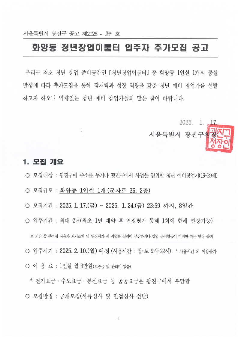  화양동 청년창업이룸터 입주자 추가모집 공고 우리구 최초 청년 창업 준비공간인『청년창업이룸터』중 화양동 1인실 1개의 공실 발생에 따라 추가모집을 통해 잠재력과 성장 역량을 갖춘 청년 예비 창업가를 선발하고자 하오니 역량있는 청년 예비 창업가들의 많은 참여 바랍니다.   2025.  1.  17.                                        서울특별시 광진구청장            1. 모집 개요  ❍ 모집대상 : 광진구에 주소를 두거나 광진구에서 사업을 영위할 청년 예비창업가(19~39세)  ❍ 모집규모 : 화양동 1인실 1개(군자로 36, 2층)   ❍ 모집기간 : 2025.1.17.(금) ~ 2025. 1.24.(금) 23:59 까지, 8일간   ❍ 입주기간 : 최대 2년(최초 1년 계약 후 연장평가 통해 1회에 한해 연장가능)     ※ 기간 중 부적정 사용자 퇴거조치 및 연장평가 시 사업화 실적이 부진하거나 창업 준비활동이 미비한 자는 연장 불허   ❍ 입주시기 : 2025.2.10.(월)예정(사용시간 : 월~토 9시~22시)  * 사용시간 외 이용불가  ❍ 이 용 료 : 1인실 월 3만원(보증금 및 관리비 없음)      * 전기요금&middot;수도요금&middot;통신요금 등 공공요금은 광진구에서 부담함   ❍ 모집방법 : 공개모집(서류심사 및 면접심사 선발)  