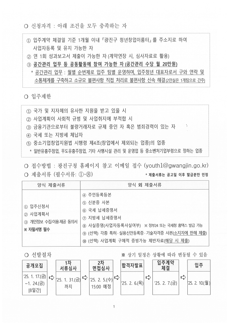 ❍ 신청자격 : 아래 조건을 모두 충족하는 자    ① 입주계약 체결일 기준 1개월 이내 『광진구 청년창업이룸터』를 주소지로 하여      사업자등록 및 유지 가능한 자  ② 연 1회 성과보고서 제출이 가능한 자(계약연장 시, 심사자료로 활용)   ③ 공간관리 업무 등 공동활동에 참여 가능한 자(공간관리 수당 월 20만원)     * 공간관리 업무 : 월별 순번제로 입주 팀별 운영하며, 입주청년 대표자로서 구와 연락 및      소통체계를 구축하고 소규모 불편사항 직접 처리로 불편사항 신속 해결(2인실은 1개팀으로 간주)   ❍ 입주제한     ① 국가 및 지자체의 유사한 지원을 받고 있을 시   ② 사업계획이 사회적 규범 및 사업취지에 부적합 시  ③ 금융기관으로부터 불량거래자로 규제 중인 자 혹은 범죄경력이 있는 자   ④ 국세 또는 지방세 체납자   ⑤ 중소기업창업지원법 시행령 제4조(창업에서 제외되는 업종)의 업종     * 일반유흥주점업, 무도유흥주점업, 기타 사행시설 관리 및 운영업 등 중소벤처기업부령으로 정하는 업종     ❍ 접수방법 : 광진구청 홈페이지 참고 이메일 접수 (youth1@gwangjin.go.kr)   ❍ 제출서류 (필수서류: ①~⑧)                                * 제출서류는 공고일 이후 발급분만 인정 양식 제출서류  양식 외 제출서류 ① 입주신청서 ② 사업계획서  ③ 개인정보 수집&middot;이용&middot;제공 동의서 ※ 자필서명 필수 ④ 주민등록등본 ⑤ 신분증 사본 ⑥ 국세 납세증명서 ⑦ 지방세 납세증명서 ⑧ 사실증명(사업자등록사실여부)  ※ 정부24 또는 국세청 홈택스 발급 가능 ⑨ (선택) 각종 특허&middot;실용신안등록증&middot;기술자격증 사본(소지자에 한해 제출)   ⑩ (선택) 사업계획 구체적 증빙가능 제반자료(해당 시 제출) ❍ 선발절차                            ※ 상기 일정은 상황에 따라 변동될 수 있음   공개모집 ➪ 1차 서류심사 ➪ 2차 면접심사 ➪ 합격자발표 ➪ 입주계약 체결 ➪ 입주  &lsquo;25. 1. 17.(금) ~1. 24.(금) [8일간] &lsquo;25. 1. 31.(금) 까지  &lsquo;25. 2. 5.(수) 15:00 예정 &lsquo;25. 2. 6.(목) &lsquo;25. 2. 7.(금) &lsquo;25. 2. 10.(월)   
