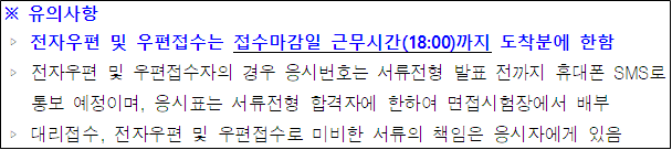 유의사항 전자우편 및 우편접수는 접수마감일 근무시간(18:00)까지 도착분에 한함 전자우편 및 우편접수자의 경우 응시번호는 서류전형 발표 전까지 휴대폰 SMS로 통보 예정이며, 응시표는 서류전형 합격자에 한하여 면접시험장에서 배부 대리접수, 전자우편 및 우편접수로 미비한 서류의 책임은 응시자에게 있음
