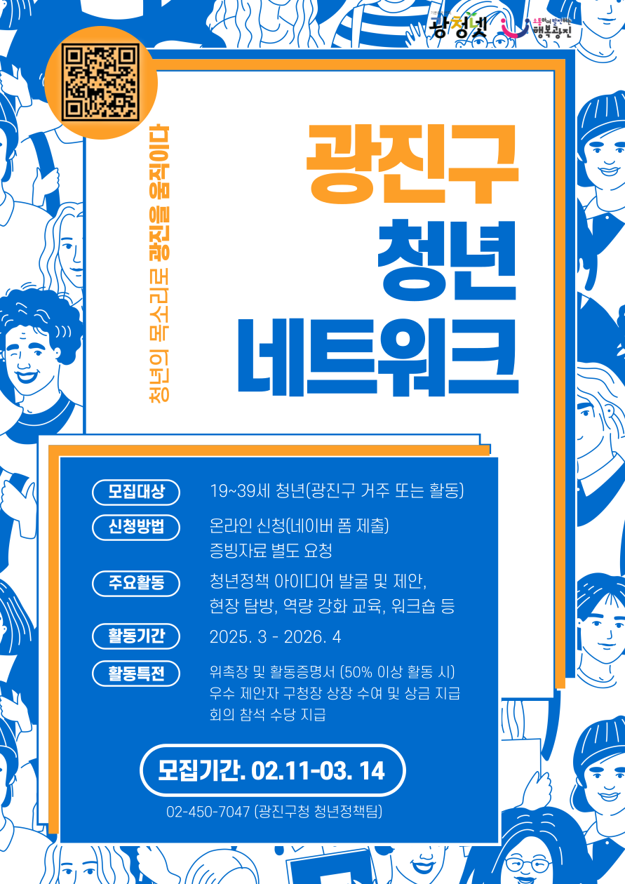 광진구청년네트워크는 지역 청년들이 모여 다양한 활동을 통해 청년의 문제해결을 위한 아이디어를 내고 정책을 제안하는 청년참여기구입니다.   청년과 구정에 관심있는 청년들의 참여를 기다립니다.    [모집내용]  - 모집대상 : 광진구에 거주하거나 재학(휴학, 졸업 포함), 재직, 활동하는 청년(19~39세)  - 모집기간 : 2025. 2. 11.(화) ~ 3. 14.(금)  - 문 의 처 : ☎ 02-450-7047(광진구청 청년정책팀)    [활동내용]  - 주요활동 : 관심분야 분과 참여(월 1회 이상), 청년정책 아이디어 발굴 및 제안, 현장탐방, 역량강화 프로그램 등  - 활동기간 : 2025. 4. ~ 2026. 4.  - 활동특전 : 위촉장 및 활동증명서(50% 이상 활동 시) 발급, 우수제안자 구청장 상장 수여 및 상금 지급, 회의 참석수당 지급