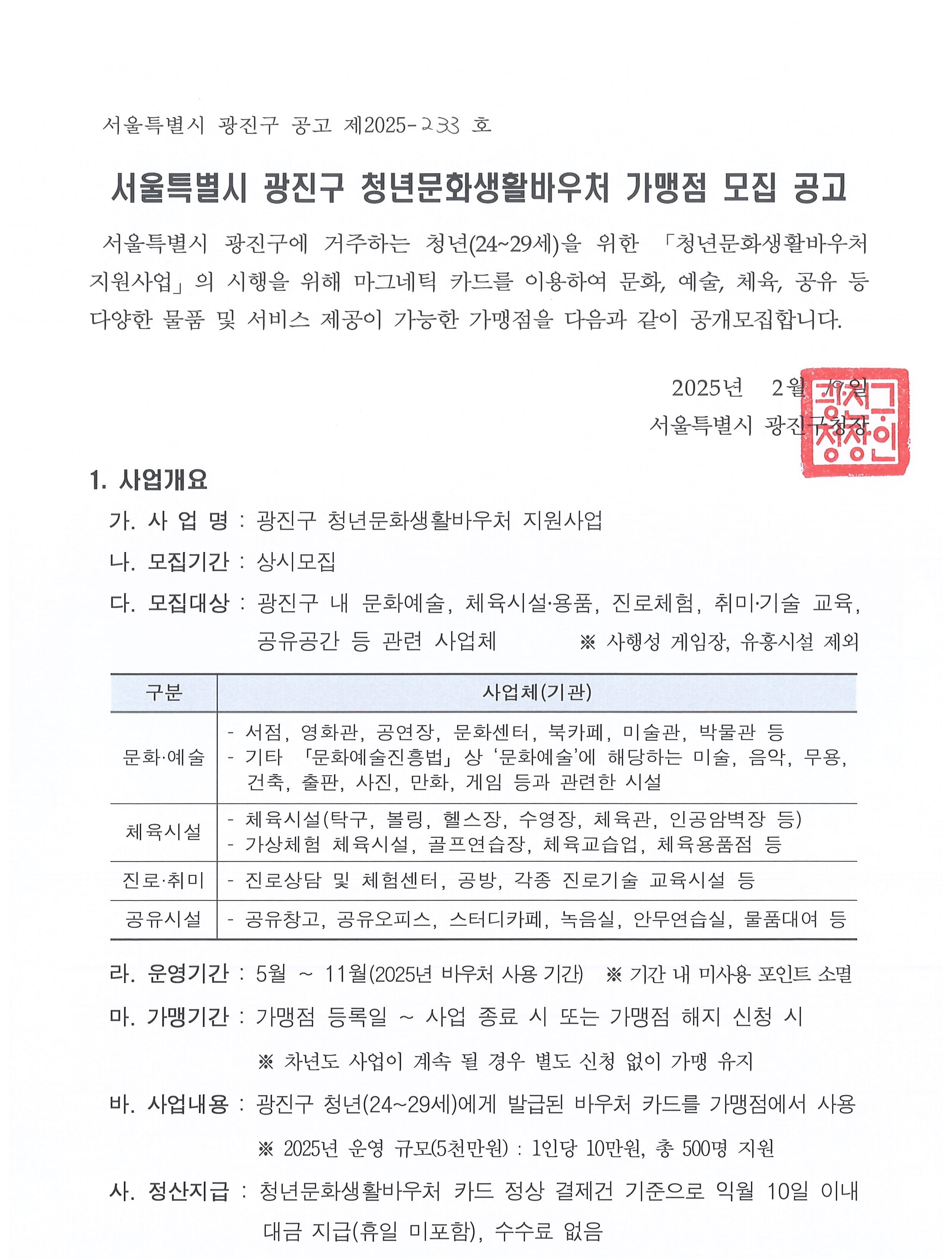 서울특별시 광진구 청년문화생활바우처 가맹점 모집 공고   서울특별시 광진구에 거주하는 청년(24~29세)을 위한 「청년문화생활바우처 지원사업」의 시행을 위해 마그네틱 카드를 이용하여 문화, 예술, 체육, 공유 등 다양한 물품 및 서비스 제공이 가능한 가맹점을 다음과 같이 공개모집합니다. 2025년  2월 19일 서울특별시 광진구청장   1. 사업개요   가. 사 업 명 : 광진구 청년문화생활바우처 지원사업    나. 모집기간 : 상시모집   다. 모집대상 : 광진구 내 문화예술, 체육시설․용품, 진로체험, 취미․기술 교육, 공유공간 등 관련 사업체                   ※ 사행성 게임장, 유흥시설 제외    라. 운영기간 : 5월 ~ 11월(2025년 바우처 사용 기간)  ※ 기간 내 미사용 포인트 소멸   마. 가맹기간 : 가맹점 등록일 ~ 사업 종료 시 또는 가맹점 해지 신청 시                  ※ 차년도 사업이 계속 될 경우 별도 신청 없이 가맹 유지   바. 사업내용 : 광진구 청년(24~29세)에게 발급된 바우처 카드를 가맹점에서 사용                  ※ 2025년 운영 규모(5천만원) : 1인당 10만원, 총 500명 지원    사. 정산지급 : 청년문화생활바우처 카드 정상 결제건 기준으로 익월 10일 이내 대금 지급(휴일 미포함), 수수료 없음
