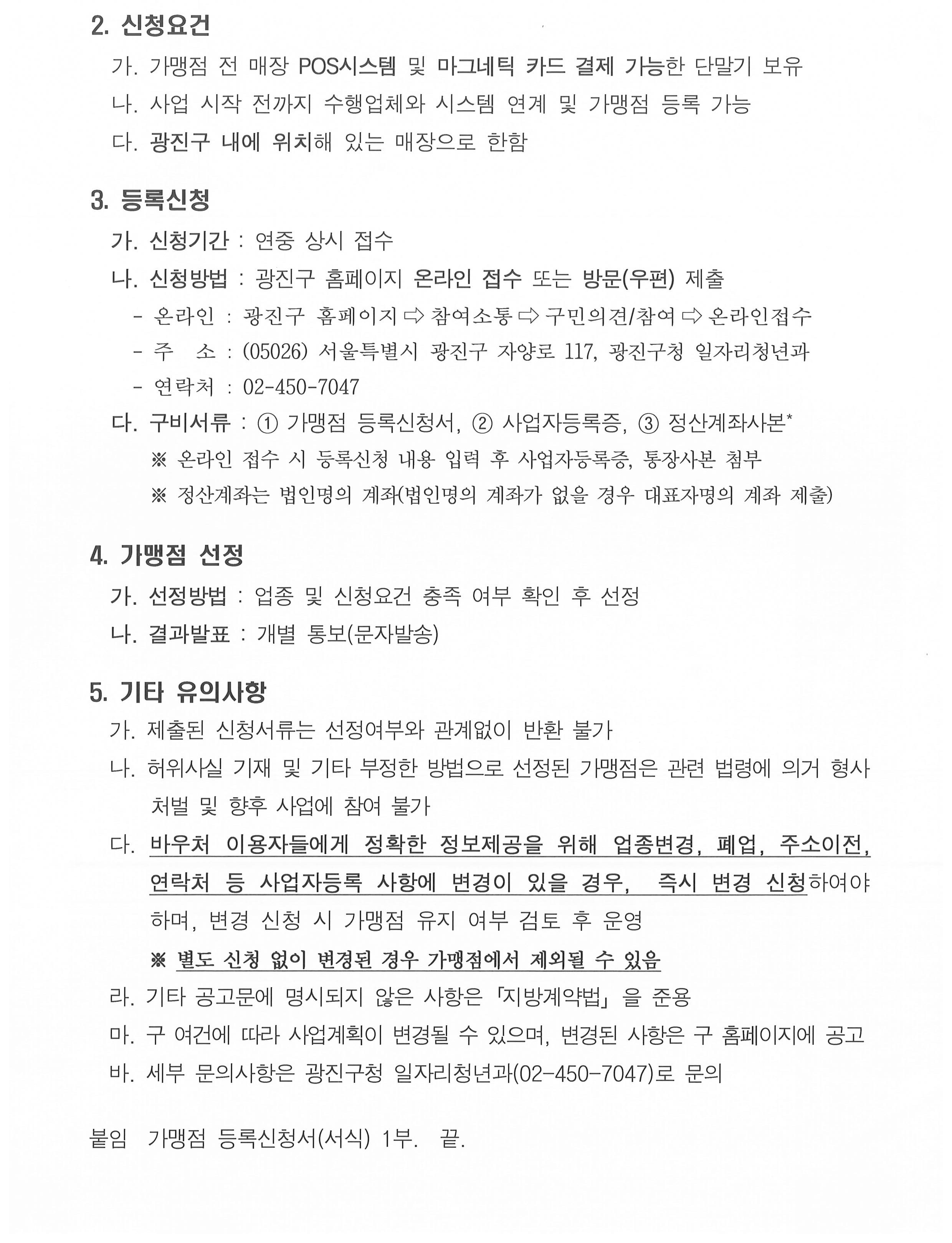 2. 신청요건   가. POS시스템 및 마그네틱 카드 결제 가능한 단말기 보유   나. 사업 시작 전까지 수행업체와 시스템 연계 및 가맹점 등록 가능   다. 광진구 내에 위치해 있는 매장으로 한함  3. 등록신청   가. 신청기간 : 연중 상시 접수    나. 신청방법 : 광진구 홈페이지 온라인 접수 또는 방문(우편) 제출     - 온라인 : 광진구 홈페이지⇨참여소통⇨구민의견/참여⇨온라인접수     - 주  소 : (05026) 서울특별시 광진구 자양로 117, 광진구청 일자리청년과     - 연락처 : 02-450-7047   다. 구비서류 : ① 가맹점 등록신청서, ② 사업자등록증, ③ 정산계좌사본*       ※ 온라인 접수 시 등록신청 내용 입력 후 사업자등록증, 통장사본 첨부       ※ 정산계좌는 법인명의 계좌(법인명의 계좌가 없을 경우 대표자명의 계좌 제출)         4. 가맹점 선정   가. 선정방법 : 업종 및 신청요건 충족 여부 확인 후 선정   나. 결과발표 : 개별 통보(문자발송)  5. 기타 유의사항   가. 제출된 신청서류는 선정여부와 관계없이 반환 불가   나. 허위사실 기재 및 기타 부정한 방법으로 선정된 가맹점은 관련 법령에 의거 형사 처벌 및 향후 사업에 참여 불가   다. 바우처 이용자들에게 정확한 정보제공을 위해 업종변경, 폐업, 주소이전, 연락처 등 사업자등록 사항에 변경이 있을 경우,  즉시 변경 신청하여야 하며, 변경 신청 시 가맹점 유지 여부 검토 후 운영       ※ 별도 신청 없이 변경된 경우 가맹점에서 제외될 수 있음   라. 기타 공고문에 명시되지 않은 사항은「지방계약법」을 준용   마. 구 여건에 따라 사업계획이 변경될 수 있으며, 변경된 사항은 구 홈페이지에 공고    바. 세부 문의사항은 광진구청 일자리청년과(02-450-7047)로 문의  붙임  가맹점 등록신청서(서식) 1부.  끝.