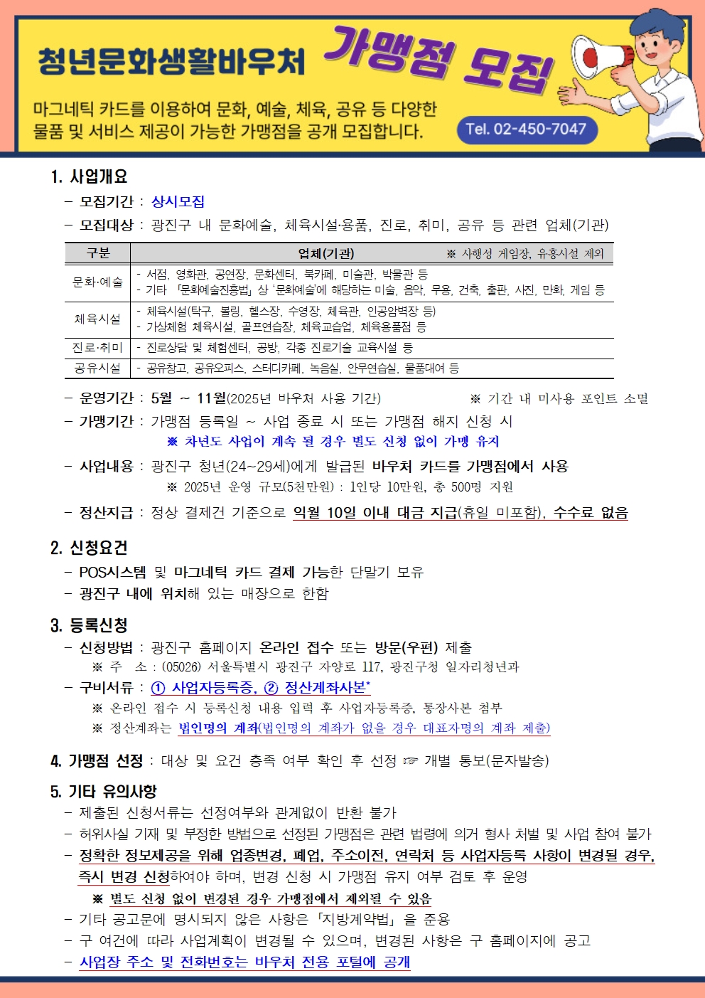 광진구 청년문화생활바우처 가맹점 모집1. 사업개요   - 모집기간 : 상시모집   - 모집대상 : 광진구 내 문화예술, 체육시설․용품, 진로, 취미, 공유 등 관련 업체(기관)      분야별 업체   문화&middot;예술분야 &shy; 서점, 영화관, 공연장, 문화센터, 북카페, 미술관, 박물관 등 &shy; 기타 「문화예술진흥법」상 &lsquo;문화예술&rsquo;에 해당하는 미술, 음악, 무용, 건축, 출판, 사진, 만화, 게임 등     체육시설분야 &shy; 체육시설(탁구, 볼링, 헬스장, 수영장, 체육관, 인공암벽장 등), &shy; 가상체험 체육시설, 골프연습장, 체육교습업, 체육용품점 등    진로&middot;취미분야 &shy; 진로상담 및 체험센터, 공방, 각종 진로기술 교육시설 등  공유시설분야 &shy; 공유창고, 공유오피스, 스터디카페, 녹음실, 안무연습실, 물품대여 등    - 운영기간 : 5월 ~ 11월(2025년 바우처 사용 기간)             ※ 기간 내 미사용 포인트 소멸   - 가맹기간 : 가맹점 등록일 ~ 사업 종료 시 또는 가맹점 해지 신청 시                  ※ 차년도 사업이 계속 될 경우 별도 신청 없이 가맹 유지   - 사업내용 : 광진구 청년(24~29세)에게 발급된 바우처 카드를 가맹점에서 사용                  ※ 2025년 운영 규모(5천만원) : 1인당 10만원, 총 500명 지원    - 정산지급 : 정상 결제건 기준으로 익월 10일 이내 대금 지급(휴일 미포함), 수수료 없음  2. 신청요건   - POS시스템 및 마그네틱 카드 결제 가능한 단말기 보유   - 광진구 내에 위치해 있는 매장으로 한함  3. 등록신청   - 신청방법 : 광진구 홈페이지 온라인 접수 또는 방문(우편) 제출       ※ 주  소 : (05026) 서울특별시 광진구 자양로 117, 광진구청 일자리청년과   - 구비서류 : ① 사업자등록증, ② 정산계좌사본*       ※ 온라인 접수 시 등록신청 내용 입력 후 사업자등록증, 통장사본 첨부       ※ 정산계좌는 법인명의 계좌(법인명의 계좌가 없을 경우 대표자명의 계좌 제출)         4. 가맹점 선정 : 대상 및 요건 충족 여부 확인 후 선정 ☞ 개별 통보(문자발송)  5. 기타 유의사항   - 제출된 신청서류는 선정여부와 관계없이 반환 불가   - 허위사실 기재 및 부정한 방법으로 선정된 가맹점은 관련 법령에 의거 형사 처벌 및 사업 참여 불가   - 정확한 정보제공을 위해 업종변경, 폐업, 주소이전, 연락처 등 사업자등록 사항이 변경될 경우, 즉시 변경 신청하여야 하며, 변경 신청 시 가맹점 유지 여부 검토 후 운영       ※ 별도 신청 없이 변경된 경우 가맹점에서 제외될 수 있음   - 기타 공고문에 명시되지 않은 사항은「지방계약법」을 준용   - 구 여건에 따라 사업계획이 변경될 수 있으며, 변경된 사항은 구 홈페이지에 공고   - 사업장 주소 및 전화번호는 바우처 전용 포털에 공개