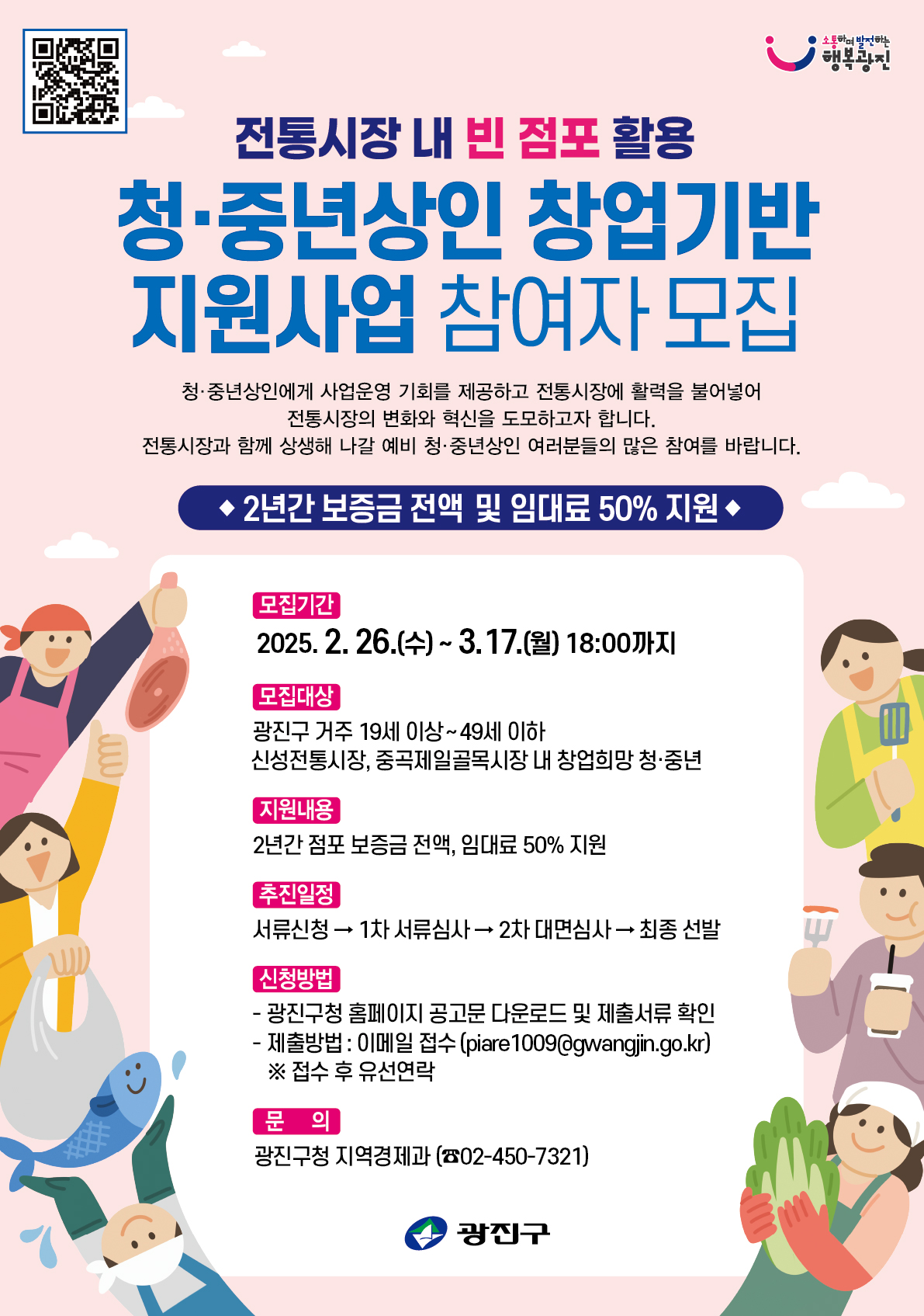 〇 사 업 명: 전통시장 내 빈 점포 활용 청&middot;중년상인 창업 지원사업 참여자 모집 〇 모집기간: 2025. 2. 26.(수) ~ 3. 17.(월) 18:00까지   〇 모집대상: 광진구 거주 19세 이상 49세 이하 신성전통시장, 중곡제일               골목시장 내 창업희망 청년 〇 지원내용: 2년간 점포 보증금 전액, 임대료 50% 지원   〇 추진일정: 서류신청 &rarr; 1차 서류심사 &rarr; 2차 대면심사 &rarr; 최종 선발 &rarr;               점포 입점(2025. 4.~)   〇 신청방법   - 광진구청 홈페이지 공고문 다운로드 및 제출서류 확인(>광진소개>광진소식>고시공고)   - 접수방법: 담당자 이메일 접수(piare1009@gwangjin.go.kr) ※ 접수 후 유선연락 必 〇 문    의: 광진구청 지역경제과(☎ 02-450-7321)