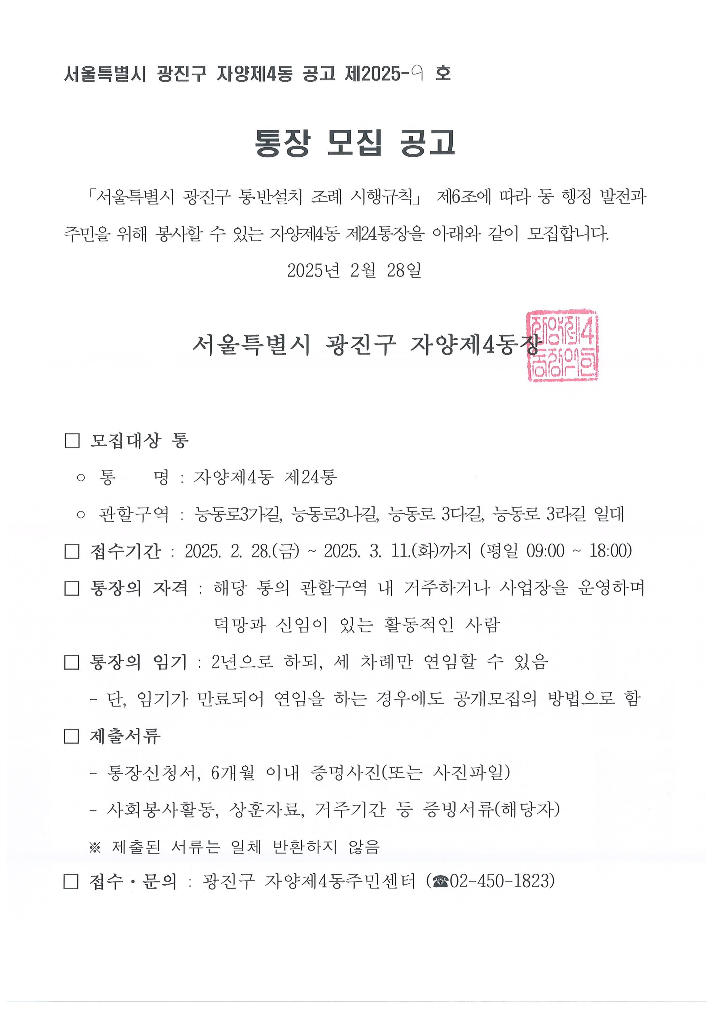통장 모집 공고   「서울특별시 광진구 통․반설치 조례 시행규칙」 제6조에 따라 동 행정 발전과 주민을 위해 봉사할 수 있는 자양제4동 제8통, 제21통, 제24통장을 아래와 같이 모집합니다. 2025년 2월 28일    서울특별시 광진구 자양제4동장    □ 모집대상 통  ◦ 통    명 : 자양제4동 제8통, 제21통, 제24통  □ 접수기간 : 2025. 2. 28.(금) ~ 2025. 3. 11.(화)까지 (평일 09:00 ~ 18:00) □ 통장의 자격 : 해당 통의 관할구역 내 거주하거나 사업장을 운영하며 덕망과 신임이 있는 활동적인 사람 □ 통장의 임기 : 2년으로 하되, 세 차례만 연임할 수 있음    - 단, 임기가 만료되어 연임을 하는 경우에도 공개모집의 방법으로 함 □ 제출서류    - 통장신청서, 6개월 이내 증명사진(또는 사진파일)    - 사회봉사활동, 상훈자료, 거주기간 등 증빙서류(해당자)    ※ 제출된 서류는 일체 반환하지 않음 □ 접수·문의 : 광진구 자양제4동주민센터 (☎02-450-1823)