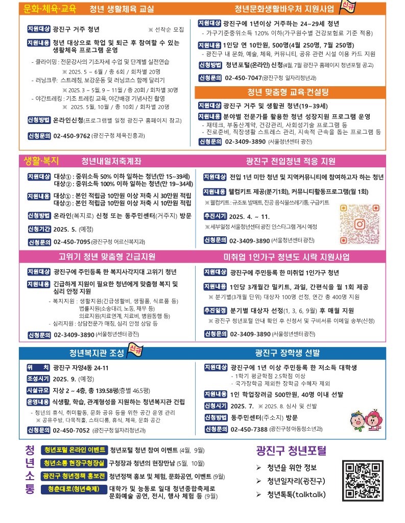 2025년 광진구 청년정책 안내서  미취업 청년 어학&middot;자격시험 응시료 지원  청년도전지원사업    청년창업이룸터 운영(2개소)  전통시장 내 빈 점포 활용 청년상인 창업 기반 지원  1인 청년창업인 도전숙  청년 창업가 관계망 형성 지원  청년행정인턴 지원사업  청년행정아르바이트  청년월세 한시 특별지원  전세보증금반환보증 보증료 지원   광진형 청년 월세 지원  청년 생활체육 교실  청년문화생활바우처 지원사업  청년 맞춤형 교육&middot;컨설팅   청년내일저축계좌  광진구 전입청년 적응 지원   고위기 청년 맞춤형 긴급지원   미취업 1인가구 청년도 시락 지원사업    청년복지관 조성     광진구 장학생 선발   청년소통(청년포털 온라인 이벤트, 청년소통 현장구청장실, 광진구 청년정책 홍보전, 청춘대로 청년축제)
