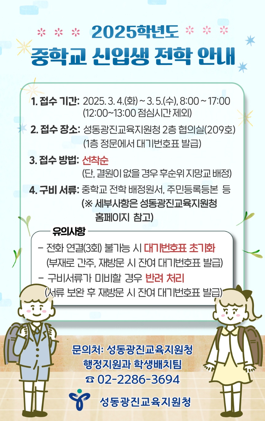 ≪2025학년도 중학교 신입생 전학 안내 ≫ ■접수기간 :2025. 3. 4.(화)~ 3. 5.(수) 08:00 ~17:00(12:00~12:00 점심시간 제외) ■접수장소 : 성동광진교육지원청 2층 협의실(209호) ※1층 정문에서 대기번호표 발급 ■접수방법 : 선착순 (단, 결원이 없을 경우 후순위 지망교 배정) ■구비서류 : 중학교 전학 배정원서, 주민등록본 등 ※세부사항은 성동광진교육지원청 홈페이지 참고