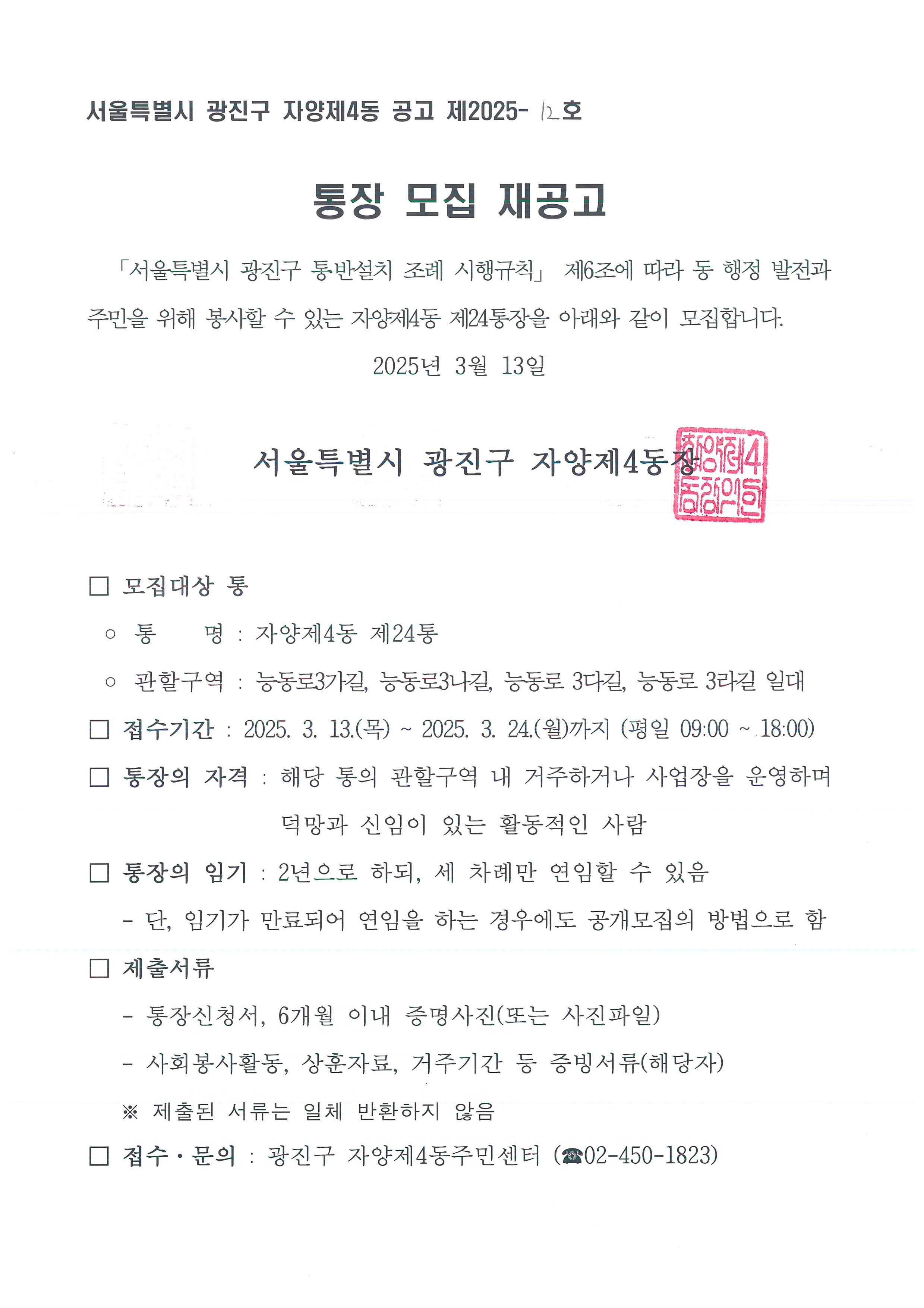 통장 모집 재공고   「서울특별시 광진구 통․반설치 조례 시행규칙」 제6조에 따라 동 행정 발전과 주민을 위해 봉사할 수 있는 자양제4동 제8통, 제24통장을 아래와 같이 모집합니다. 2025년 3월 13일    서울특별시 광진구 자양제4동장    □ 모집대상 통  ◦ 통    명 : 자양제4동 제8통, 제24통  □ 접수기간 : 2025. 3. 13.(목) ~ 2025. 3. 24.(월)까지 (평일 09:00 ~ 18:00) □ 통장의 자격 : 해당 통의 관할구역 내 거주하거나 사업장을 운영하며 덕망과 신임이 있는 활동적인 사람 □ 통장의 임기 : 2년으로 하되, 세 차례만 연임할 수 있음    - 단, 임기가 만료되어 연임을 하는 경우에도 공개모집의 방법으로 함 □ 제출서류    - 통장신청서, 6개월 이내 증명사진(또는 사진파일)    - 사회봉사활동, 상훈자료, 거주기간 등 증빙서류(해당자)    ※ 제출된 서류는 일체 반환하지 않음 □ 접수&middot;문의 : 광진구 자양제4동주민센터 (☎02-450-1823)