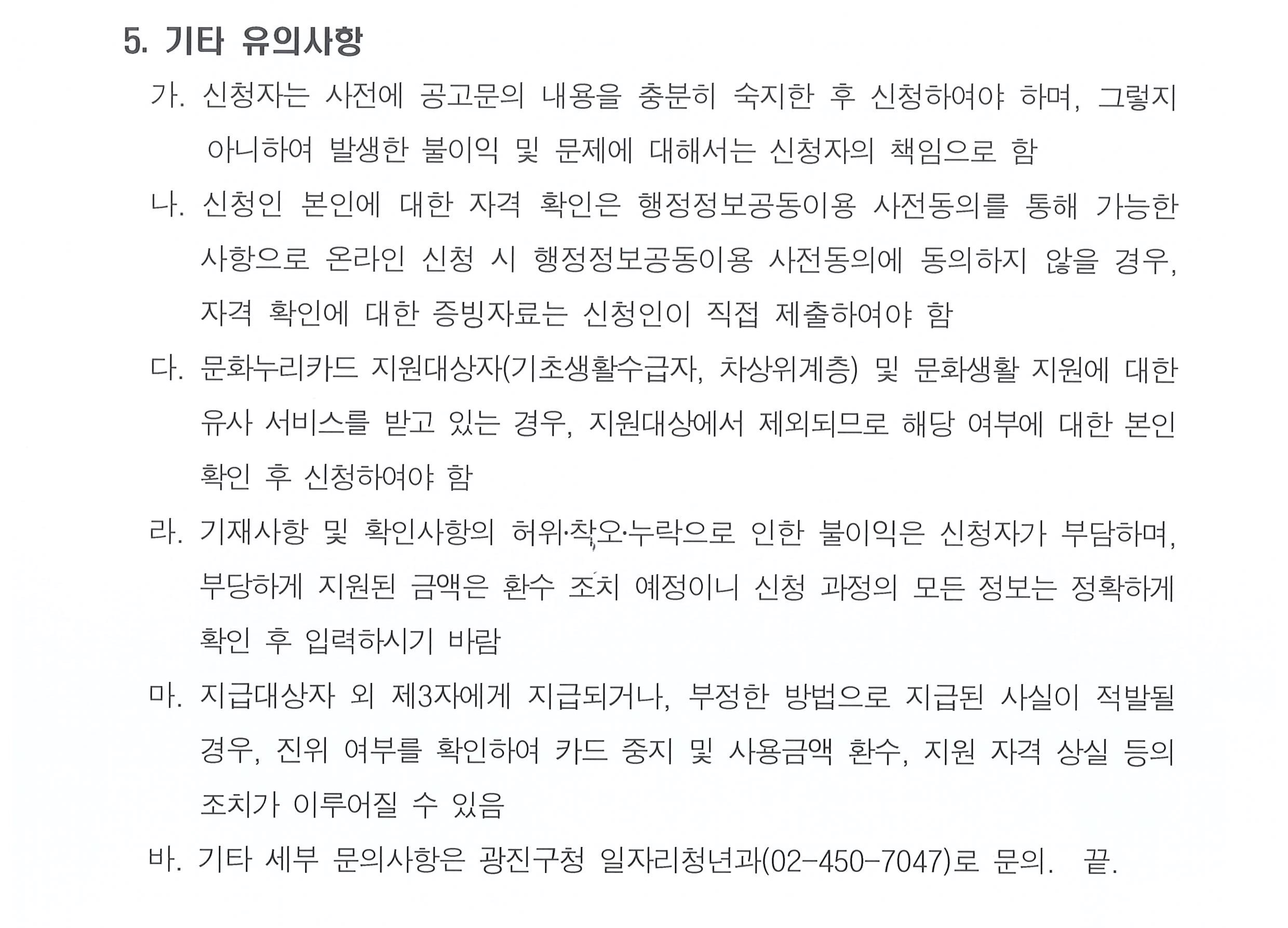 서울특별시 광진구 공고 제2025-353호  「2025년 광진구 청년문화생활바우처 지원사업」 공고   우리구에 거주하는 사회초년생 청년(24~29세)의 문화생활 향유 기회를 확대하기 위해 「청년문화생활바우처 지원사업」을 다음과 같이 시행합니다.  2025년  3월  17일 서울특별시 광진구청장   1. 사업개요   가. 사 업 명 : 광진구 청년문화생활바우처 지원사업    나. 사업기간 : 2025년 5월 ~ 11월   다. 지원대상      연령  24~29세  ※ 1996 ~2001년생 (생일 도래 무관)     거주  신청일 기준 광진구에 1년 이상 주민등록을 하고 거주 중인 자     소득  가구기준중위소득 120% 이하 (아래 기준표 참고)     ※ 제외대상: 문화누리카드 지원대상(기초생활수급자, 차상위계층), 기타 유사 서비스 수혜자      ※ 2025년 지역사회서비스 투자사업 건강보험료 소득판정기준 적용   라. 지원내용 : 광진구 내 문화, 예술, 체육, 진로, 취미, 공유공간 등 관련 시설 이용비   마. 지원금액 및 지급방법 : 1인당 연 10만원, 바우처 카드 발급    ※ 바우처 카드는 등록된 가맹점에서만 사용 가능하며, 전용 포털에 가맹점 공개 예정    ※ (가맹점 예시) 영화관, 공연장, 서점, 북카페, 헬스장, 체육관, 공유시설, 공방, 진로상담소 등   바. 지원인원 : 총 500명    ※ 4월 250명, 7월 250명 모집 예정     사. 지원기간 : 카드발급일(5월) ~ 2025. 11. 30.   ※ 기간 내 미사용 금액 자동소멸     아. 지원절차 : 신청(4월, 7월), 카드발급(5월, 8월), 카드사용(5월부터 11월)  2. 지원신청    가. 신청기간 : (1차) 2025. 4. 1. ~ 4. 15. / (2차) 2025. 7. 1. ~ 7. 15.   나. 신청방법 : 온라인 접수(광진구 홈페이지 온라인 신청서 작성)    ※ [구 홈페이지] ⇨ [참여소통] ⇨ [구민의견/참여] ⇨ [온라인접수] &lsquo;2025년 청년문화생활바우처 지원사업 신청&rsquo;    ※ 증빙 서류 제출 방법: 온라인 신청서 작성 시 파일 업로드  3. 자격 증빙 제출서류   ※ (필수) 신청일 기준 2주 이내 발급 서류만 인정   가. 신청인이 건강보험료 납부자(부양자) 인 경우     1) 본인 외 주민등록 가구원 중 건강보험료 별도 납부자가 없는 경우 제출 서류 없음     2) 본인 외 주민등록 가구원 중 건강보험료 별도 납부자가 있는 경우 별도 납부자의 건강보험료 납부확인서    나. 신청인이 건강보험료 미납부자(피부양자) 인 경우       1) 부양자의 주민등록 가구원 중 건강보험료 별도 납부자가 없는 경우 부양자의 건강보험료 납부확인서     2) 부양자의 주민등록 가구원 중 건강보험료 별도 납부자가 없는 경우 부양자의 건강보험료 납부확인서 및 별도 납부자의 건강보험료 납부확인서     3) 신청자와 부양자의 주민등록 주소가 다른 경우 부양자의 주민등록등본    ※ 본인 외의 가구원에 대한 자료는 주민등록번호 뒷자리 미포함(비공개) 발급    ※ 해당 사항 증빙 제출 서류 예시     경우1) 혼자 살면서 건강보험에 가입되어 보험료를 납부하고 있는 경우 ⇨ 제출서류 없음     경우2) 가족과 함께 살면서 본인만 건강보험에 가입하고 나머지 가족은 모두 본인의 피부양자로 등록되어 있는 경우 ⇨ 제출서류 없음     경우3) 함께 사는 가족(부모, 형제 등) 중 본인 외에 건강보험료를 납부하고 있는 가족이 있는 경우 ⇨ 건강보험료를 납부하고 있는 가족 구성원 모두의 건강보험료 납부확인서 제출            예) 4인 가족(아버지, 어머니, 형, 본인) 중 아버지와 형이 각각 건강보험료를 내고 있으면 아버지와 형의 건강보험료 납부확인서 제출     경우4) 가족과 따로 살면서 건강보험은 따로 살고 있는 가족(부모, 형제 등)의 피부양자로 등록되어 본인이 보험료를 납부하고 있지 않는 경우  ⇨ 보험료를 내고 있는 가족(부모, 형제 등)의 주민등록등본과 건강보험료를 납부하고 있는 모든 가구원의 건강보험료 납부확인서 제출            예) 부모, 형제와 따로 살지만 건강보험은 아버지의 건강보험에 피부양자로 등록되어 있고, 아버지,어머니 모두 건강보험료는 각각 내고 있다면, 아버지의 주민등록등본과 아버지, 어머니의 건강보험료 납부확인서 둘 다 제출     다. 서류 발급 안내     1) 주민등록표등본 온라인발급처 정부24(http://www.gov.kr)     2) 건강보험료 납부확인서 온라인발급처 정부24(http://www.gov.kr), 국민건강보험공단(https://www.nhis.or.kr)  4. 대상자 선정 및 안내   가. 대상자 선정 방법 : 자격 요건(연령, 거주, 소득)을 모두 충족한 경우 선정 되며, 모집 인원을 초과할 경우, 1인당 건강보험료 납부액 평균이 낮은 순으로 선정    ※ (소득 기준 적용 방법) 신청일 기준 전월 건강보험료 부과액 기준으로 산정하며, 가구 내 직장가입자 2명 이상이거나, 직장가입자와 지역가입자가 혼합되어 있는 경우 각각의 보험료를 합산하여 산정    나. 선정 결과 발표 : 개별 문자 안내  5. 기타 유의사항   가. 신청자는 사전에 공고문의 내용을 충분히 숙지한 후 신청하여야 하며, 그렇지 아니하여 발생한 불이익 및 문제에 대해서는 신청자의 책임으로 함   나. 신청인 본인에 대한 자격 확인은 행정정보공동이용 사전동의를 통해 가능한 사항으로 온라인 신청 시 행정정보공동이용 사전동의에 동의하지 않을 경우, 자격 확인에 대한 증빙자료는 신청인이 직접 제출하여야 함   다. 문화누리카드 지원대상자(기초생활수급자, 차상위계층) 및 문화생활 지원에 대한 유사 서비스를 받고 있는 경우, 지원대상에서 제외되므로 해당 여부에 대한 본인 확인 후 신청하여야 함   라. 기재사항 및 확인사항의 허위․착오․누락으로 인한 불이익은 신청자가 부담하며, 부당하게 지원된 금액은 환수 조치 예정이니 신청 과정의 모든 정보는 정확하게 확인 후 입력하시기 바람     마. 지급대상자 외 제3자에게 지급되거나, 부정한 방법으로 지급된 사실이 적발될 경우, 진위 여부를 확인하여 카드 중지 및 사용금액 환수, 지원 자격 상실 등의 조치가 이루어질 수 있음     바. 기타 세부 문의사항은 광진구청 일자리청년과(02-450-7047)로 문의.  끝.