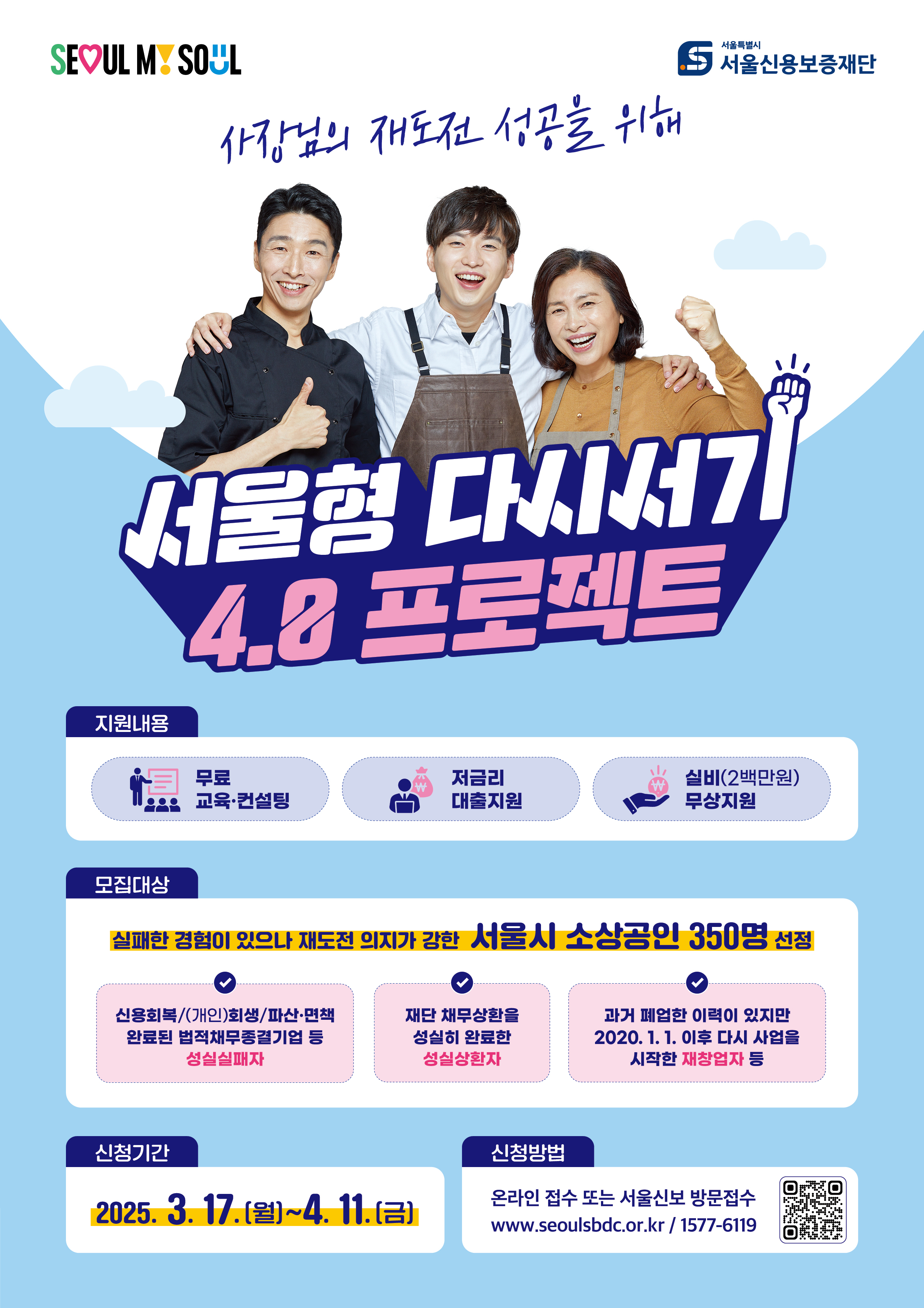서울형 다시서기 4.0 프로젝트 ? 지원 내용 ✔ 무료 교육 & 컨설팅 제공 ✔ 저금리 대출 지원 ✔ 실비(2백만 원) 무상 지원  ? 모집 대상 (서울시 소상공인 350명 선정) ✅ 신용 회복(개인 회생/파산 면책) 완료된 법 재창업 중견기업 등 성실 실패자 ✅ 재단 채무 상환을 성실히 완료한 성실 상환자 ✅ 과거 폐업한 이력이 있지만, 2020.1.1 이후 다시 사업을 시작한 재창업자  ? 신청 기간 ? 2025. 3. 17.(월) ~ 4. 11.(금)  ? 신청 방법 ? 온라인 접수 또는 서울신보 방문 접수 ? 홈페이지: www.seoulsbdc.or.kr ? 문의: 1577-6119