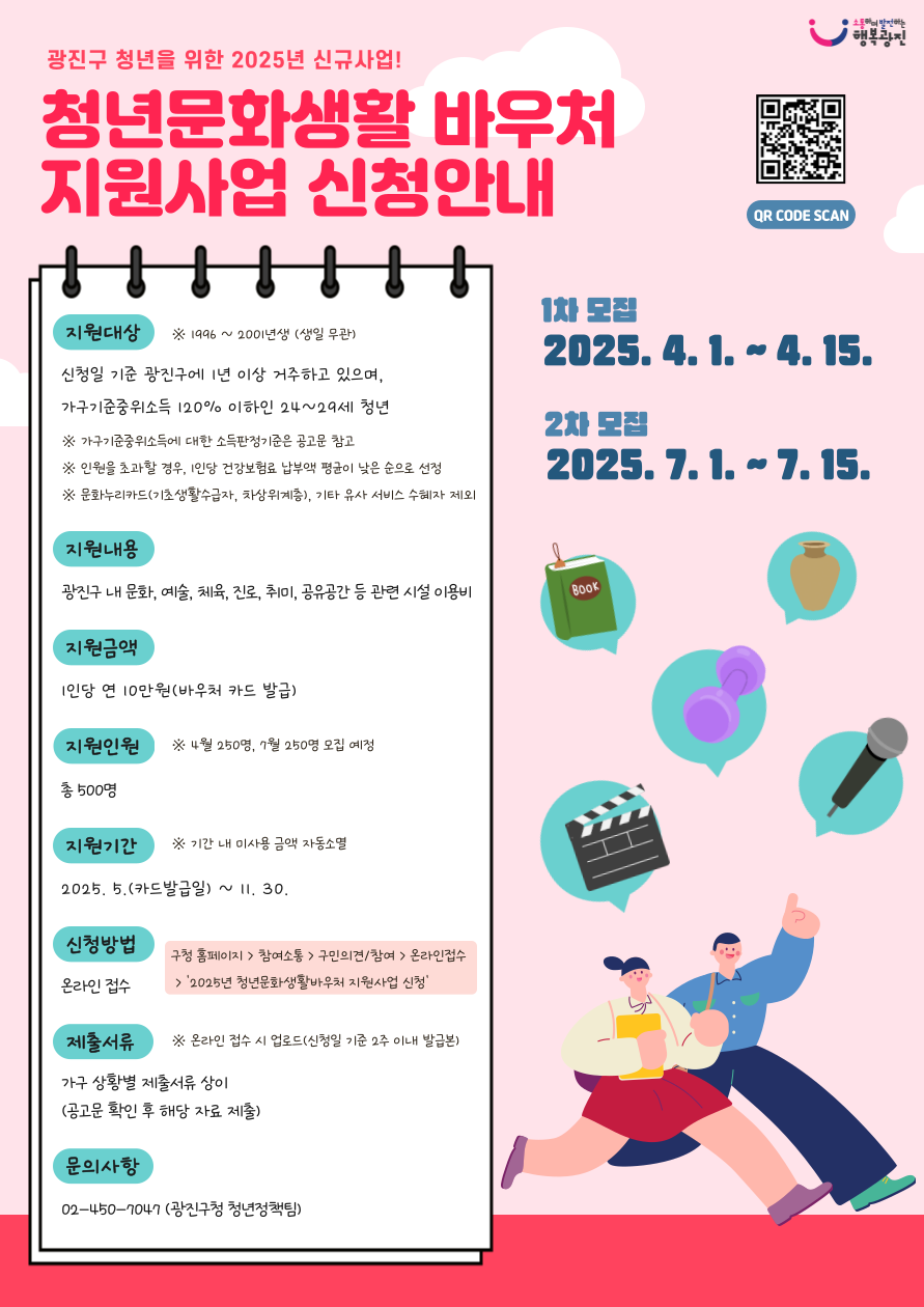 광진구 청년을 위한 2025년 신규사업! 청년문화생활바우처 지원사업 신청안내     사업안내   지원대상 : 신청일 기준 광진구에 1년 이상 거주하고 있으며, 가구기준중위소득 120% 이하인 24~29세 청년  ※ 1996 ~2001년생 (생일 무관)              ※ 가구기준중위소득에 대한 소득판정기준은 공고문 참고              ※ 인원을 초과할 경우, 1인당 건강보험료 납부액 평균이 낮은 순으로 선정              ※ 문화누리카드(기초생활수급자, 차상위계층), 기타 유사 서비스 수혜자 제외    지원내용 : 광진구 내 문화, 예술, 체육, 진로, 취미, 공유공간 등 관련 시설 이용비  지원금액 : 1인당 연 10만원(바우처 카드 발급)  지원인원 : 총 500명    ※ 4월 250명, 7월 250명 모집 예정    지원기간 : 카드발급일(5월) ~ 2025. 11. 30.   ※ 기간 내 미사용 금액 자동소멸    지원신청   신청기간 : (1차) 2025. 4. 1. ~ 4. 15. / (2차) 2025. 7. 1. ~ 7. 15.  신청방법 : 온라인 접수    ※ [구 홈페이지] ⇨ [참여소통] ⇨ [구민의견/참여] ⇨ [온라인접수] &lsquo;2025년 청년문화생활바우처 지원사업 신청&rsquo;  제출서류   ※ 해당사항별 증빙서류 온라인접수 시 업로드(신청일 기준 2주 이내 발급본)