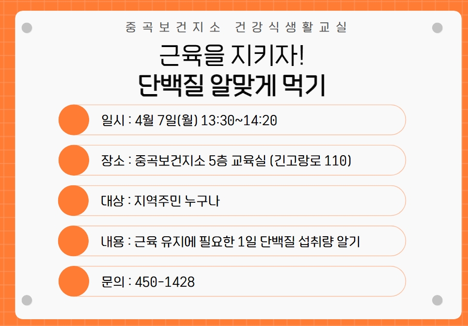 중곡보건지소 건강식생활교실 근육을 지키자! 단백질 알맞게 먹기  ○ 일시 : 4월 7일(월) 13:30~14:20  ○ 장소 : 중곡보건지소 5층 보건교육실(긴고랑로 110)  ○ 대상 : 지역주민 누구나  ○ 내용 : 근육 유지에 필요한 1일 단백질 섭취량 알기  ○ 문의 : 450-1428