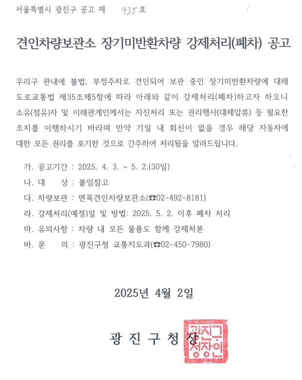 견인차량보관소 장기미반환차량 강제처리(폐차) 공고  우리구 관내에 불법, 부정주차로 견인되어 보관 중인 장기미반환차량에 대해 도로교통법 제35조제5항에 따라 아래와 같이 강제처리(폐차)하고자 하오니 소유(점유)자 및 이해관계인께서는 자진처리 또는 권리행사(대체압류) 등 필요한 조치를 이행하시기 바라며 만약 기일 내 회신이 없을 경우 해당 자동차에 대한 모든 권리를 포기한 것으로 간주하여 처리됨을 알려드립니다.     가. 공고기간 : 2025. 4. 3. ~ 5. 2.(30일)   나. 대    상 : 붙임참고   다. 차량보관 : 면목견인차량보관소(☎02-492-8181)   라. 강제처리(예정)일 및 방법: 2025. 5. 2. 이후 폐차 처리   마. 유의사항 : 차량 내 모든 물품도 함께 강제처분   바. 문    의 : 광진구청 교통지도과(☎02-450-7980)    2025년 4월 2일 광진구청장