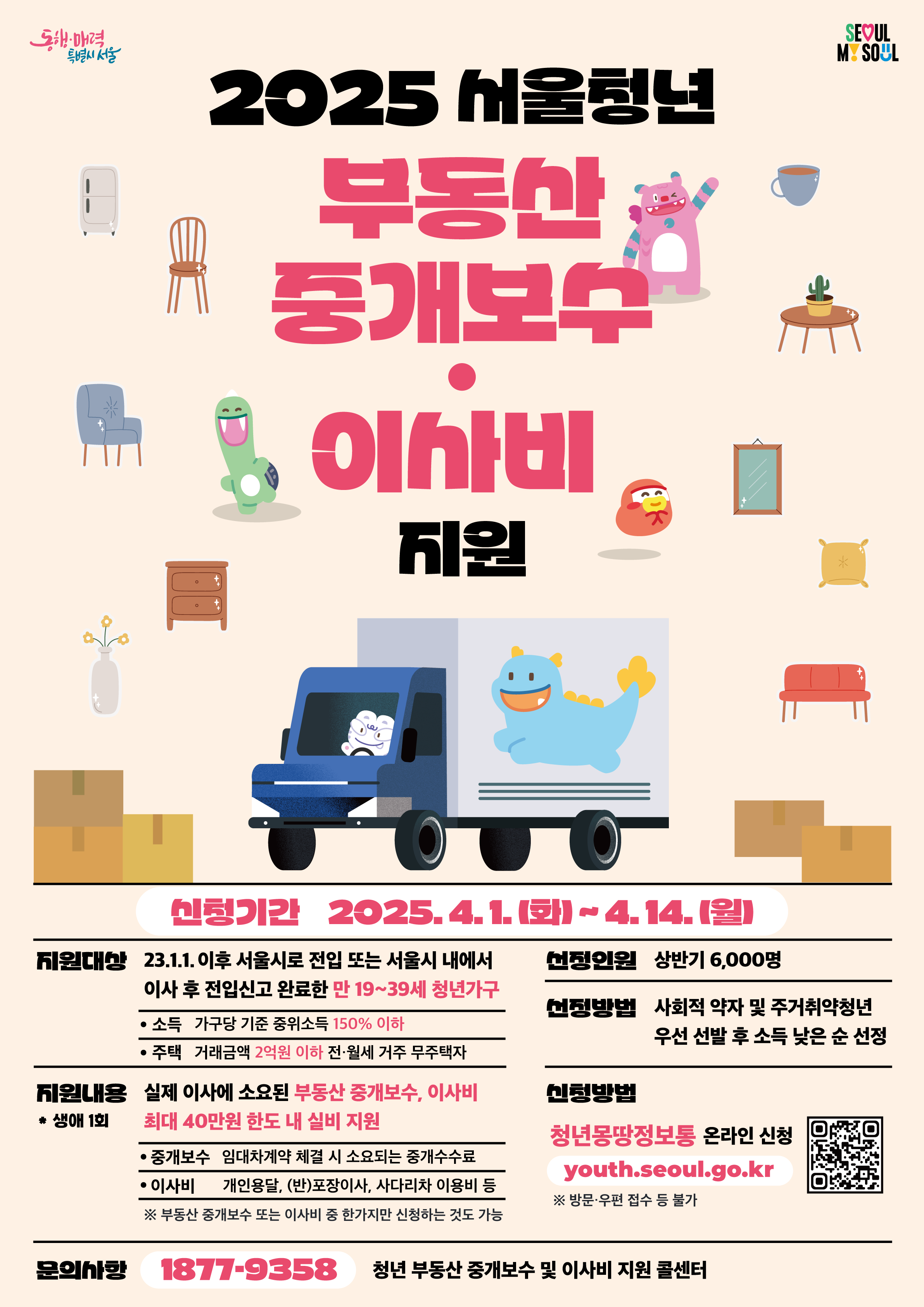 2025 상반기 청년 부동산 중개보수 및 이사비 지원 사업 신청자를 모집합니다!  이사한 서울 청년이라면 주목!  ✔️지원내용: 부동산 중개보수 및 이사비 구입비 최대 40만원 실비 지원 (생애 1회) ✔️신청대상: ’23.1.1. 이후 서울시로 전입 또는 서울시 내에서 이사한 만 19~39세 청년가구 ✔️신청기간: 2025.4.1(화)~4.14.(월) ✔️신청방법: 청년몽땅정보통(?????.?????.??.??)에서 온라인 신청 ✔️문의처: 청년 이사비 지원 콜센터 1877-9358  위 사업에 대해 더 자세히 알고 싶다면? ?청년몽땅정보통 ?????://?????.?????.??.??