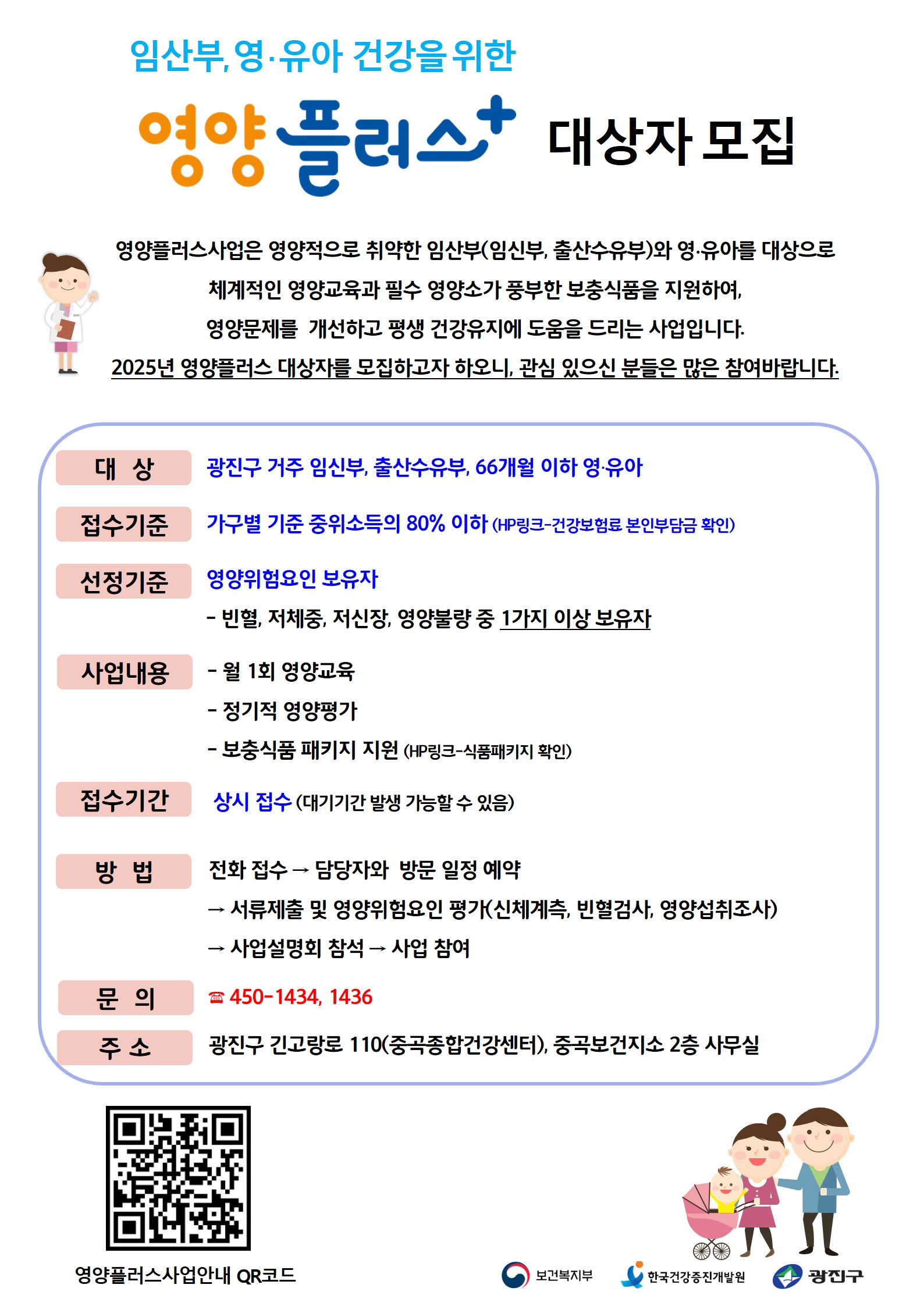 2025년 영양플러스사업 안내 영양플러스사업은 영양적으로 취약한 임산부(임신부, 출산수유부)와 영∙유아를 대상으로  체계적인 영양교육과 필수 영양소가 풍부한 보충식품을 지원하여,  영양문제를  개선하고 평생 건강유지에 도움을 드리는 사업입니다. 2025년 영양플러스 대상자를 모집하고자 하오니, 관심 있으신 분들은 많은 참여바랍니다.  대상:광진구 거주 임신부, 출산수유부, 66개월 이하 영∙유아 접수기준 :가구별 기준 중위소득의 80% 이하 (HP링크-건강보험료 본인부담금 확인) 선정기준 : 영양위험요인 보유자 - 빈혈, 저체중, 저신장, 영양불량 중 1가지 이상 보유자, 사업내용: 월1회영양교육, 정기적영양평가, 보충식품 패키지 지원, 접수기간 : 상시접수, 방법 : 전화 접수 → 담당자와  방문 일정 예약   → 서류제출 및 영양위험요인 평가(신체계측, 빈혈검사, 영양섭취조사) → 사업설명회 참석 → 사업 참여 문의 : 450-1434, 1436 주소: 광진구 긴고랑로 110(중곡종합건강센터), 중곡보건지소 2층 사무실
