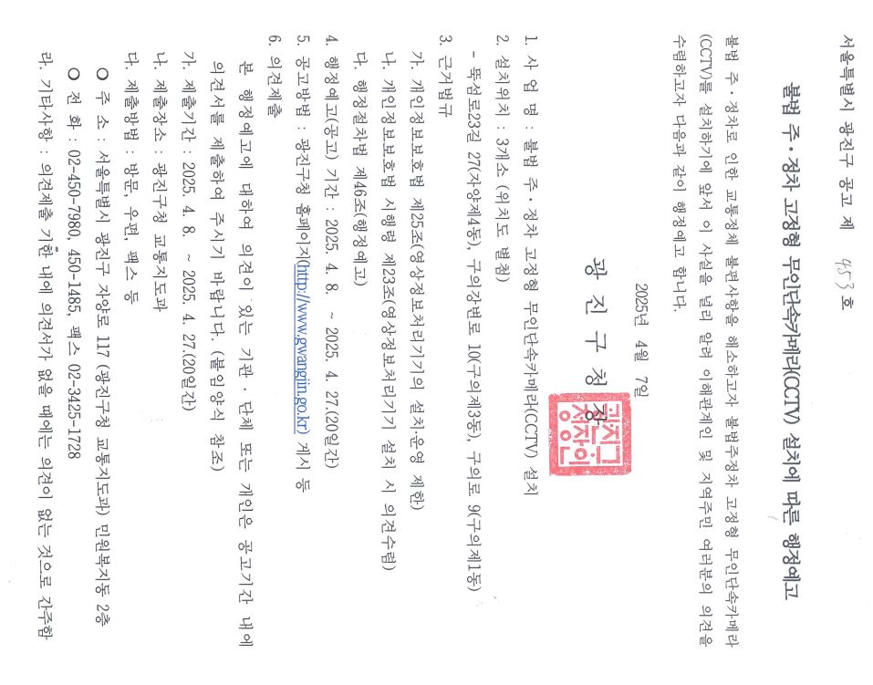 불법 주&middot;정차 고정형 무인단속카메라(CCTV) 설치에 따른 행정예고   불법 주&middot;정차로 인한 교통정체 불편사항을 해소하고자 불법주정차 고정형 무인단속카메라(CCTV)를 설치하기에 앞서 이 사실을 널리 알려 이해관계인 및 지역주민 여러분의 의견을 수렴하고자 다음과 같이 행정예고 합니다.  2025년  4월  7일 광 진 구 청 장  1. 사 업 명 : 불법 주&middot;정차 고정형 무인단속카메라(CCTV) 설치 2. 설치위치 : 3개소 (위치도 별첨)   - 뚝섬로23길 27(자양제4동), 구의강변로 10(구의제3동), 구의로 9(구의제1동) 3. 근거법규   가. 개인정보보호법 제25조(영상정보처리기기의 설치․운영 제한)   나. 개인정보보호법 시행령 제23조(영상정보처리기기 설치 시 의견수렴)   다. 행정절차법 제46조(행정예고) 4. 행정예고(공고) 기간 : 2025. 4. 8.  ~ 2025. 4. 27.(20일간) 5. 공고방법 : 광진구청 홈페이지(http://www.gwangjin.go.kr) 게시 등 6. 의견제출    본 행정예고에 대하여 의견이 있는 기관 ․ 단체 또는 개인은 공고기간 내에 의견서를 제출하여 주시기 바랍니다. (붙임양식 참조)   가. 제출기간 : 2025. 4. 8.  ~ 2025. 4. 27.(20일간)   나. 제출장소 : 광진구청 교통지도과   다. 제출방법 : 방문, 우편, 팩스 등     ❍ 주 소 : 서울특별시 광진구 자양로 117 (광진구청 교통지도과) 민원복지동 2층     ❍ 전 화 : 02-450-7980, 450-1485, 팩스 02-3425-1728   라. 기타사항 : 의견제출 기한 내에 의견서가 없을 때에는 의견이 없는 것으로 간주함