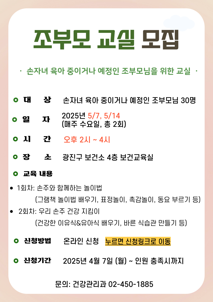 조부모 교실 모집 손자녀 육아 중 또는 육아 예정 있는 조부모님을 위한 교실 ·대     상: 손자녀 육아 중 또는 육아 예정 있는 조부모님 30명 ·일     자: 2025년 5/7(월), 5/14(월) (매주 수요일, 총 2회) ·시     간: 오후 2시~4시 ·장     소: 광진구 보건소 4층 보건교육실 ·교육 내용 ·1회차: 손주와 함께하는 놀이법 (그림책 놀이법, 음악 놀이 등) · 2회차: 우리 손주 건강 지킴이 (건강한 이유식,유아식 배우기, 바른 식습관 만들기 등)  ·신청방법: 온라인 신청   누르면 신청링크로 이동 ·신청기간: 2025년 4월 7일 (월) ~ 인원 충족시까지  ·문의: 건강관리과 02-450-1885