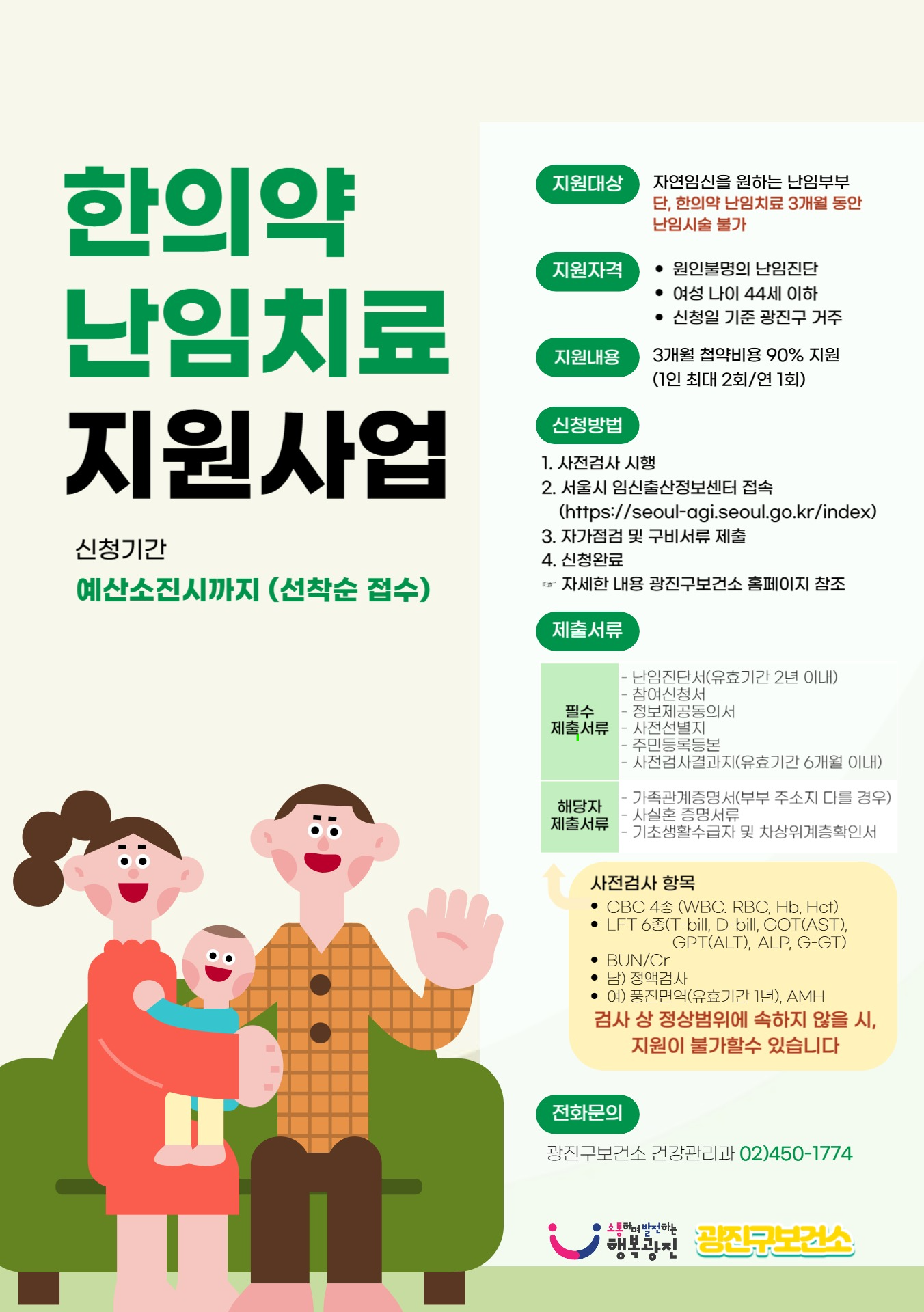 □ 지원대상: 임신을 원하는 관내 난임 진단 부부 또는 여성(남성)    ○ 자연임신을 원하는 난임부부, 여성 나이 44세 이하, 사실혼 지원 가능   ○ 신청일 기준 광진구에 주민등록을 둔 서울시민 및 광진구 소재지 직장인      (부부 중 한 명이라도 대한민국 국적이면서 서울시민)   ○ 원인불명의 난임진단자(신체 구조상 난임문제가 없는 자) □ 지원내용   ○ 3개월 첩약치료비용 90% 지원(최대 1,200,000원/1인) ※ 본인부담금 10%발생     - 단, 수급자, 차상위 전액 지원   ○ 2주 1회 상담 및 이상반응 관찰 ※ 첩약복용 기간(3개월) 동안 양방 난임시술 제한 □ 신청장소:    ○ 온라인 신청: 서울시 임신·출산 정보센터(https://seoul-agi.seoul.go.kr)   ○ 방문 신청: 광진구보건소 3층 건강관리과 방문(☎02-450-1774)